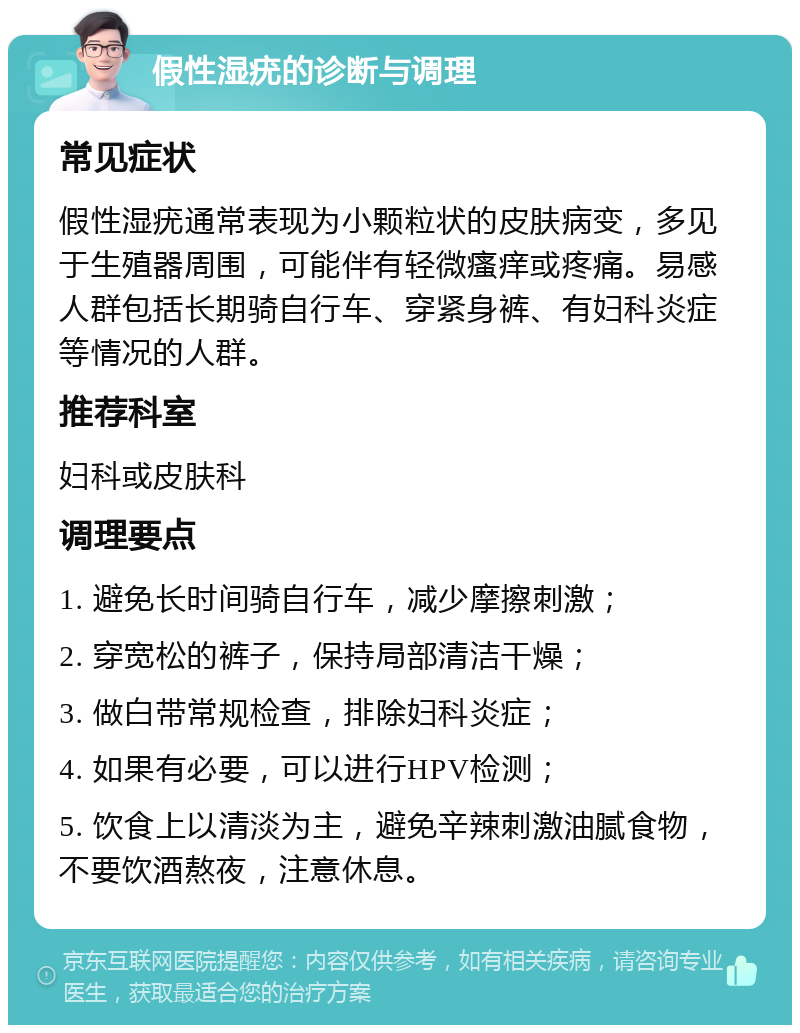 假性湿疣的诊断与调理 常见症状 假性湿疣通常表现为小颗粒状的皮肤病变，多见于生殖器周围，可能伴有轻微瘙痒或疼痛。易感人群包括长期骑自行车、穿紧身裤、有妇科炎症等情况的人群。 推荐科室 妇科或皮肤科 调理要点 1. 避免长时间骑自行车，减少摩擦刺激； 2. 穿宽松的裤子，保持局部清洁干燥； 3. 做白带常规检查，排除妇科炎症； 4. 如果有必要，可以进行HPV检测； 5. 饮食上以清淡为主，避免辛辣刺激油腻食物，不要饮酒熬夜，注意休息。