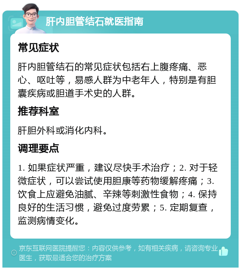 肝内胆管结石就医指南 常见症状 肝内胆管结石的常见症状包括右上腹疼痛、恶心、呕吐等，易感人群为中老年人，特别是有胆囊疾病或胆道手术史的人群。 推荐科室 肝胆外科或消化内科。 调理要点 1. 如果症状严重，建议尽快手术治疗；2. 对于轻微症状，可以尝试使用胆康等药物缓解疼痛；3. 饮食上应避免油腻、辛辣等刺激性食物；4. 保持良好的生活习惯，避免过度劳累；5. 定期复查，监测病情变化。