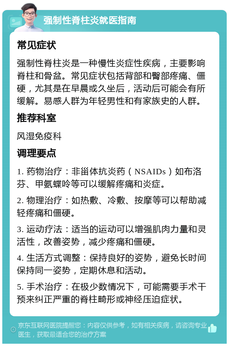 强制性脊柱炎就医指南 常见症状 强制性脊柱炎是一种慢性炎症性疾病，主要影响脊柱和骨盆。常见症状包括背部和臀部疼痛、僵硬，尤其是在早晨或久坐后，活动后可能会有所缓解。易感人群为年轻男性和有家族史的人群。 推荐科室 风湿免疫科 调理要点 1. 药物治疗：非甾体抗炎药（NSAIDs）如布洛芬、甲氨蝶呤等可以缓解疼痛和炎症。 2. 物理治疗：如热敷、冷敷、按摩等可以帮助减轻疼痛和僵硬。 3. 运动疗法：适当的运动可以增强肌肉力量和灵活性，改善姿势，减少疼痛和僵硬。 4. 生活方式调整：保持良好的姿势，避免长时间保持同一姿势，定期休息和活动。 5. 手术治疗：在极少数情况下，可能需要手术干预来纠正严重的脊柱畸形或神经压迫症状。