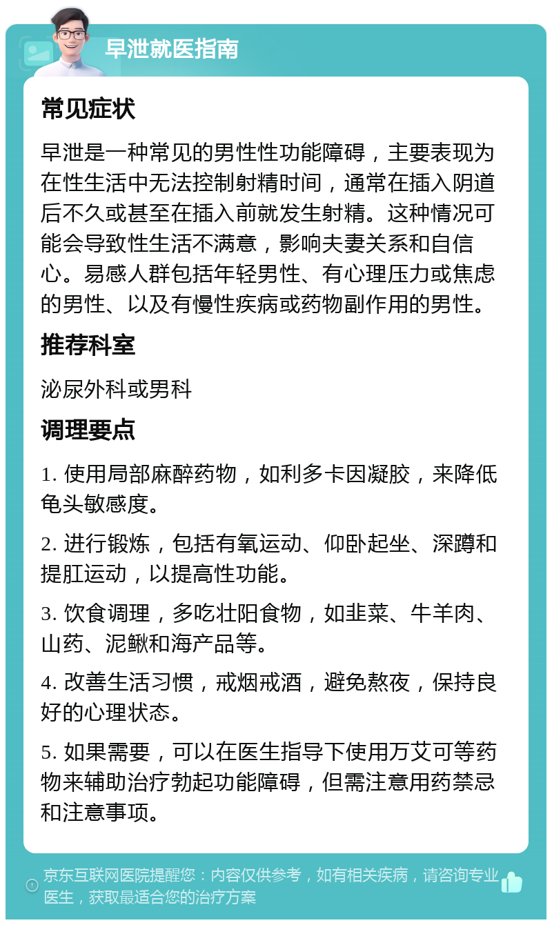 早泄就医指南 常见症状 早泄是一种常见的男性性功能障碍，主要表现为在性生活中无法控制射精时间，通常在插入阴道后不久或甚至在插入前就发生射精。这种情况可能会导致性生活不满意，影响夫妻关系和自信心。易感人群包括年轻男性、有心理压力或焦虑的男性、以及有慢性疾病或药物副作用的男性。 推荐科室 泌尿外科或男科 调理要点 1. 使用局部麻醉药物，如利多卡因凝胶，来降低龟头敏感度。 2. 进行锻炼，包括有氧运动、仰卧起坐、深蹲和提肛运动，以提高性功能。 3. 饮食调理，多吃壮阳食物，如韭菜、牛羊肉、山药、泥鳅和海产品等。 4. 改善生活习惯，戒烟戒酒，避免熬夜，保持良好的心理状态。 5. 如果需要，可以在医生指导下使用万艾可等药物来辅助治疗勃起功能障碍，但需注意用药禁忌和注意事项。