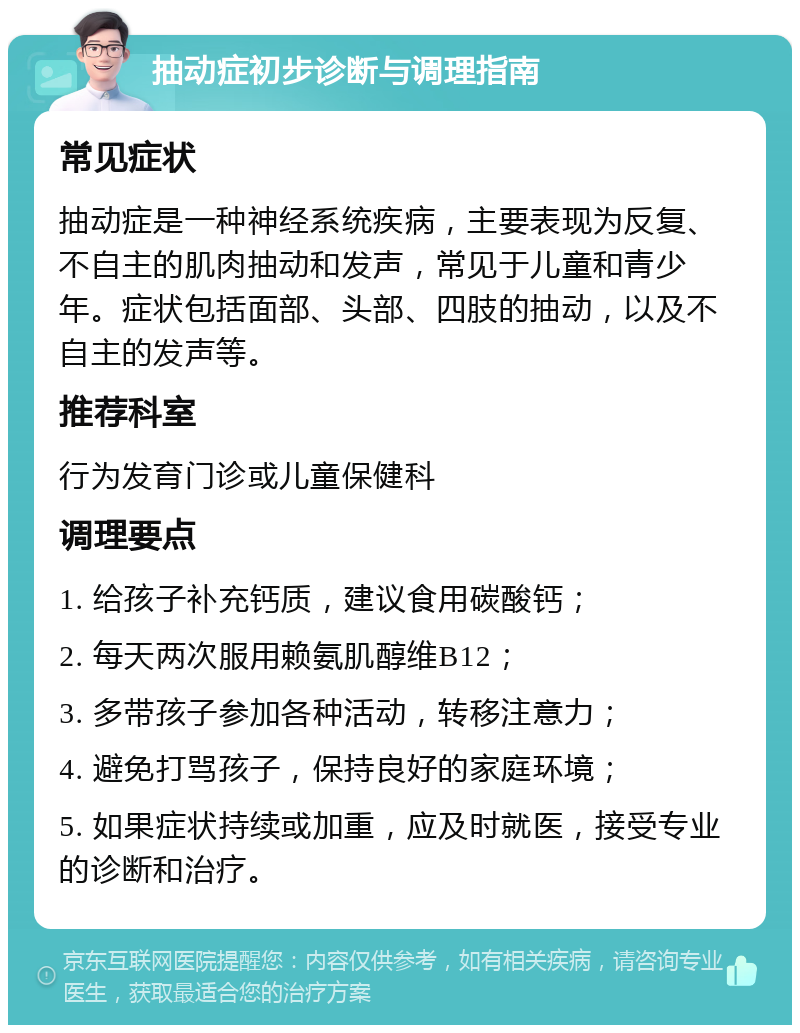 抽动症初步诊断与调理指南 常见症状 抽动症是一种神经系统疾病，主要表现为反复、不自主的肌肉抽动和发声，常见于儿童和青少年。症状包括面部、头部、四肢的抽动，以及不自主的发声等。 推荐科室 行为发育门诊或儿童保健科 调理要点 1. 给孩子补充钙质，建议食用碳酸钙； 2. 每天两次服用赖氨肌醇维B12； 3. 多带孩子参加各种活动，转移注意力； 4. 避免打骂孩子，保持良好的家庭环境； 5. 如果症状持续或加重，应及时就医，接受专业的诊断和治疗。