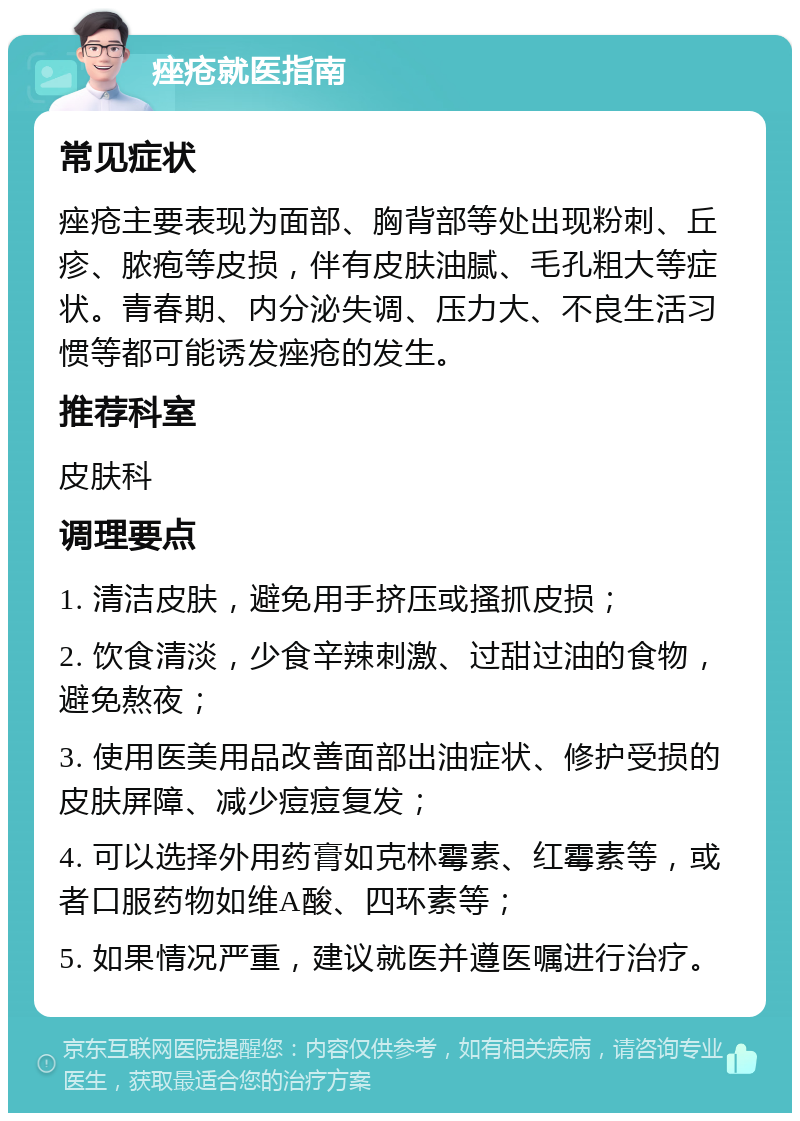 痤疮就医指南 常见症状 痤疮主要表现为面部、胸背部等处出现粉刺、丘疹、脓疱等皮损，伴有皮肤油腻、毛孔粗大等症状。青春期、内分泌失调、压力大、不良生活习惯等都可能诱发痤疮的发生。 推荐科室 皮肤科 调理要点 1. 清洁皮肤，避免用手挤压或搔抓皮损； 2. 饮食清淡，少食辛辣刺激、过甜过油的食物，避免熬夜； 3. 使用医美用品改善面部出油症状、修护受损的皮肤屏障、减少痘痘复发； 4. 可以选择外用药膏如克林霉素、红霉素等，或者口服药物如维A酸、四环素等； 5. 如果情况严重，建议就医并遵医嘱进行治疗。