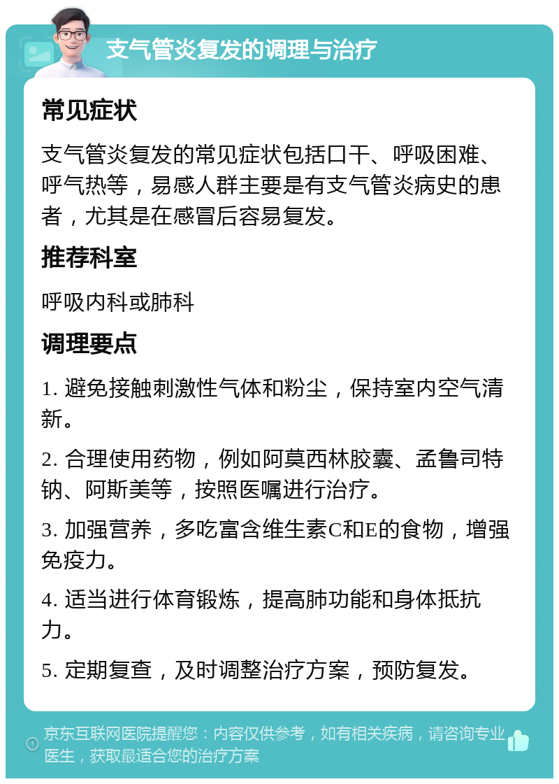 支气管炎复发的调理与治疗 常见症状 支气管炎复发的常见症状包括口干、呼吸困难、呼气热等，易感人群主要是有支气管炎病史的患者，尤其是在感冒后容易复发。 推荐科室 呼吸内科或肺科 调理要点 1. 避免接触刺激性气体和粉尘，保持室内空气清新。 2. 合理使用药物，例如阿莫西林胶囊、孟鲁司特钠、阿斯美等，按照医嘱进行治疗。 3. 加强营养，多吃富含维生素C和E的食物，增强免疫力。 4. 适当进行体育锻炼，提高肺功能和身体抵抗力。 5. 定期复查，及时调整治疗方案，预防复发。