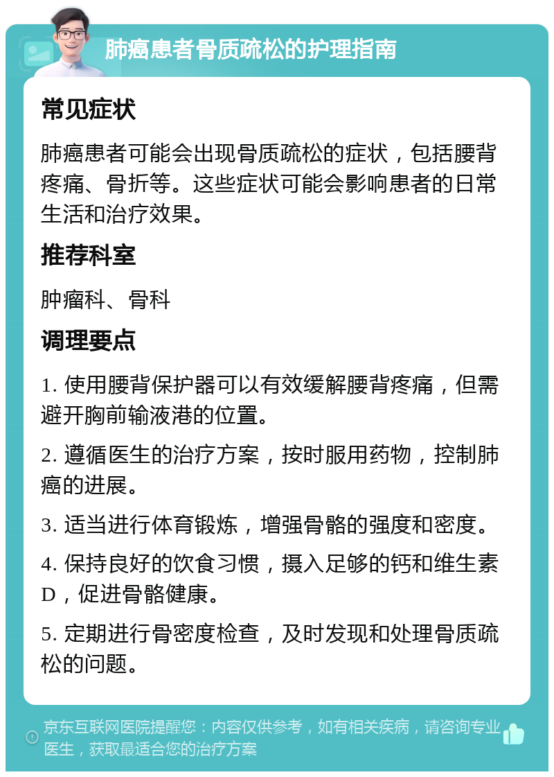 肺癌患者骨质疏松的护理指南 常见症状 肺癌患者可能会出现骨质疏松的症状，包括腰背疼痛、骨折等。这些症状可能会影响患者的日常生活和治疗效果。 推荐科室 肿瘤科、骨科 调理要点 1. 使用腰背保护器可以有效缓解腰背疼痛，但需避开胸前输液港的位置。 2. 遵循医生的治疗方案，按时服用药物，控制肺癌的进展。 3. 适当进行体育锻炼，增强骨骼的强度和密度。 4. 保持良好的饮食习惯，摄入足够的钙和维生素D，促进骨骼健康。 5. 定期进行骨密度检查，及时发现和处理骨质疏松的问题。