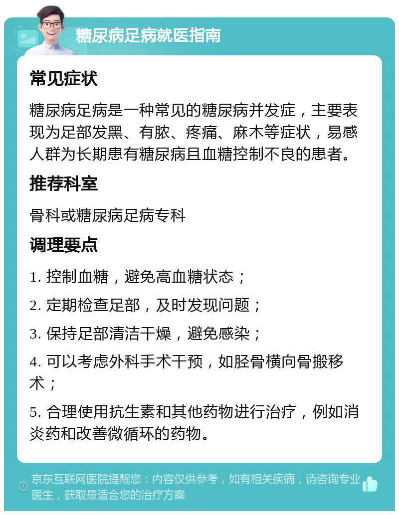 糖尿病足病就医指南 常见症状 糖尿病足病是一种常见的糖尿病并发症，主要表现为足部发黑、有脓、疼痛、麻木等症状，易感人群为长期患有糖尿病且血糖控制不良的患者。 推荐科室 骨科或糖尿病足病专科 调理要点 1. 控制血糖，避免高血糖状态； 2. 定期检查足部，及时发现问题； 3. 保持足部清洁干燥，避免感染； 4. 可以考虑外科手术干预，如胫骨横向骨搬移术； 5. 合理使用抗生素和其他药物进行治疗，例如消炎药和改善微循环的药物。