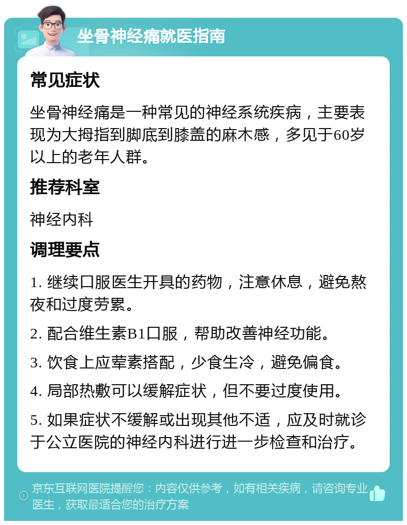 坐骨神经痛就医指南 常见症状 坐骨神经痛是一种常见的神经系统疾病，主要表现为大拇指到脚底到膝盖的麻木感，多见于60岁以上的老年人群。 推荐科室 神经内科 调理要点 1. 继续口服医生开具的药物，注意休息，避免熬夜和过度劳累。 2. 配合维生素B1口服，帮助改善神经功能。 3. 饮食上应荤素搭配，少食生冷，避免偏食。 4. 局部热敷可以缓解症状，但不要过度使用。 5. 如果症状不缓解或出现其他不适，应及时就诊于公立医院的神经内科进行进一步检查和治疗。