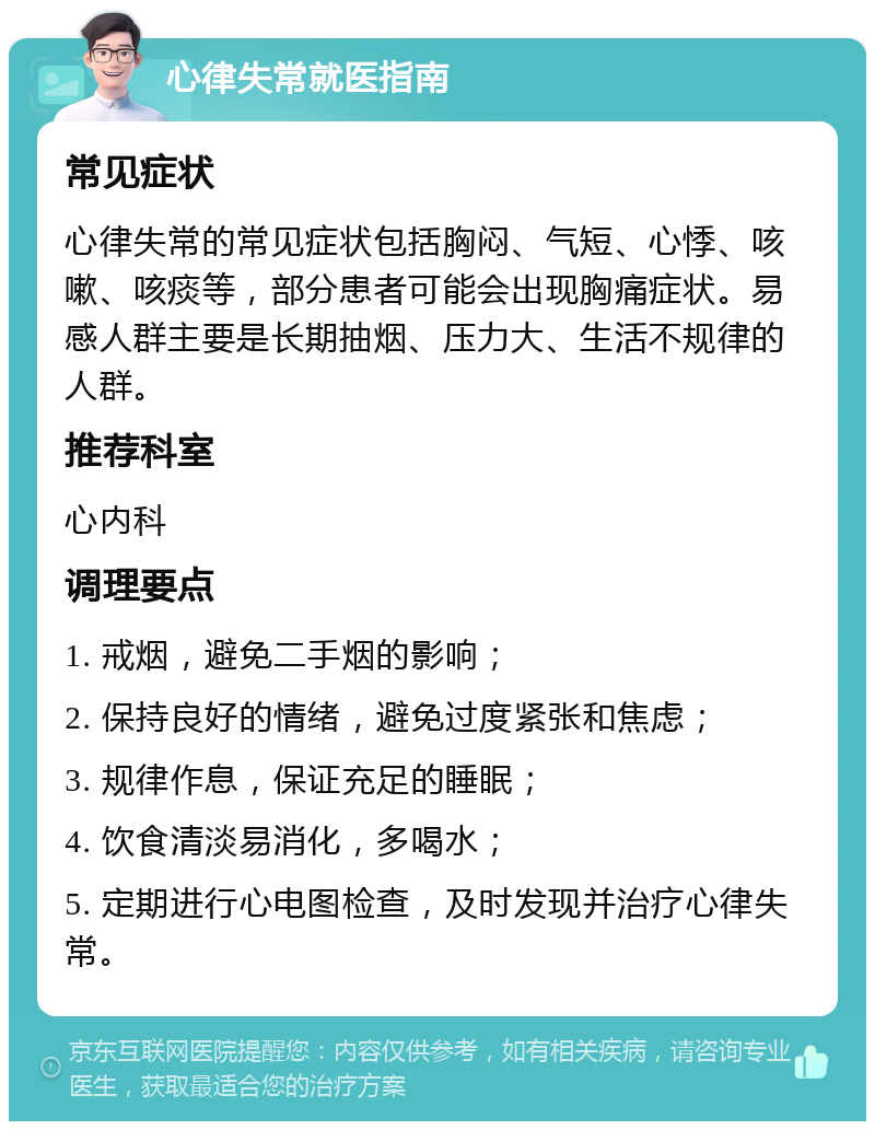 心律失常就医指南 常见症状 心律失常的常见症状包括胸闷、气短、心悸、咳嗽、咳痰等，部分患者可能会出现胸痛症状。易感人群主要是长期抽烟、压力大、生活不规律的人群。 推荐科室 心内科 调理要点 1. 戒烟，避免二手烟的影响； 2. 保持良好的情绪，避免过度紧张和焦虑； 3. 规律作息，保证充足的睡眠； 4. 饮食清淡易消化，多喝水； 5. 定期进行心电图检查，及时发现并治疗心律失常。