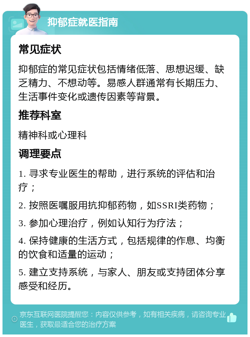 抑郁症就医指南 常见症状 抑郁症的常见症状包括情绪低落、思想迟缓、缺乏精力、不想动等。易感人群通常有长期压力、生活事件变化或遗传因素等背景。 推荐科室 精神科或心理科 调理要点 1. 寻求专业医生的帮助，进行系统的评估和治疗； 2. 按照医嘱服用抗抑郁药物，如SSRI类药物； 3. 参加心理治疗，例如认知行为疗法； 4. 保持健康的生活方式，包括规律的作息、均衡的饮食和适量的运动； 5. 建立支持系统，与家人、朋友或支持团体分享感受和经历。