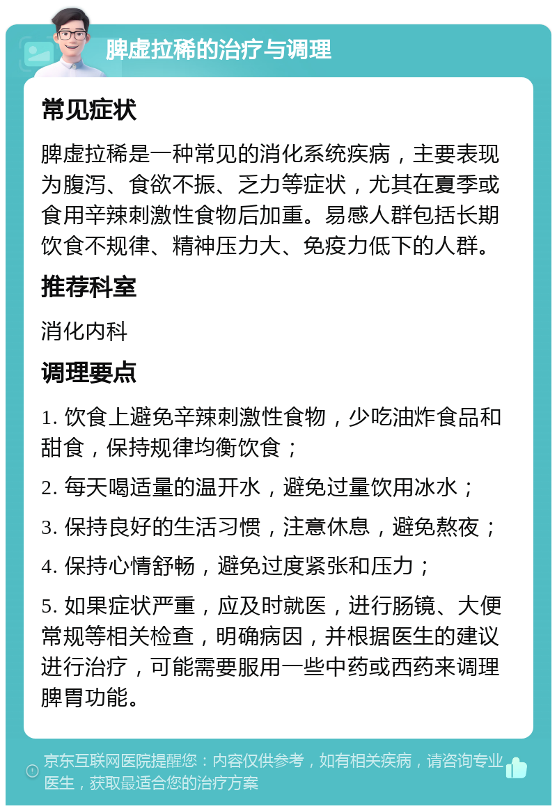 脾虚拉稀的治疗与调理 常见症状 脾虚拉稀是一种常见的消化系统疾病，主要表现为腹泻、食欲不振、乏力等症状，尤其在夏季或食用辛辣刺激性食物后加重。易感人群包括长期饮食不规律、精神压力大、免疫力低下的人群。 推荐科室 消化内科 调理要点 1. 饮食上避免辛辣刺激性食物，少吃油炸食品和甜食，保持规律均衡饮食； 2. 每天喝适量的温开水，避免过量饮用冰水； 3. 保持良好的生活习惯，注意休息，避免熬夜； 4. 保持心情舒畅，避免过度紧张和压力； 5. 如果症状严重，应及时就医，进行肠镜、大便常规等相关检查，明确病因，并根据医生的建议进行治疗，可能需要服用一些中药或西药来调理脾胃功能。