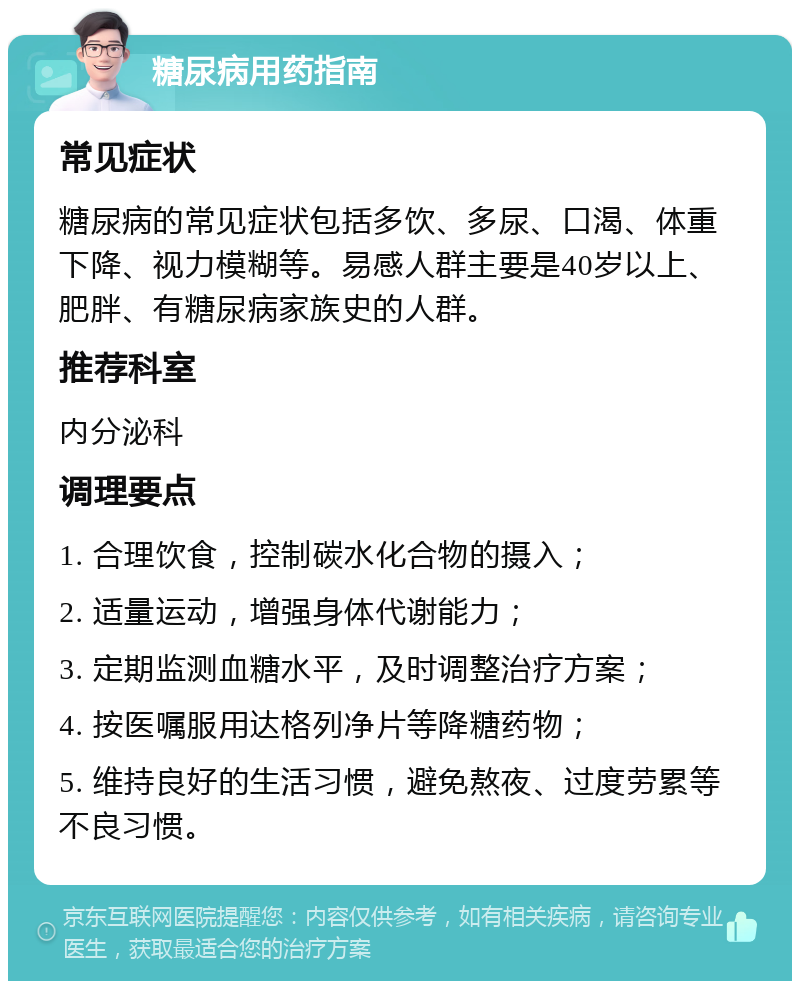 糖尿病用药指南 常见症状 糖尿病的常见症状包括多饮、多尿、口渴、体重下降、视力模糊等。易感人群主要是40岁以上、肥胖、有糖尿病家族史的人群。 推荐科室 内分泌科 调理要点 1. 合理饮食，控制碳水化合物的摄入； 2. 适量运动，增强身体代谢能力； 3. 定期监测血糖水平，及时调整治疗方案； 4. 按医嘱服用达格列净片等降糖药物； 5. 维持良好的生活习惯，避免熬夜、过度劳累等不良习惯。