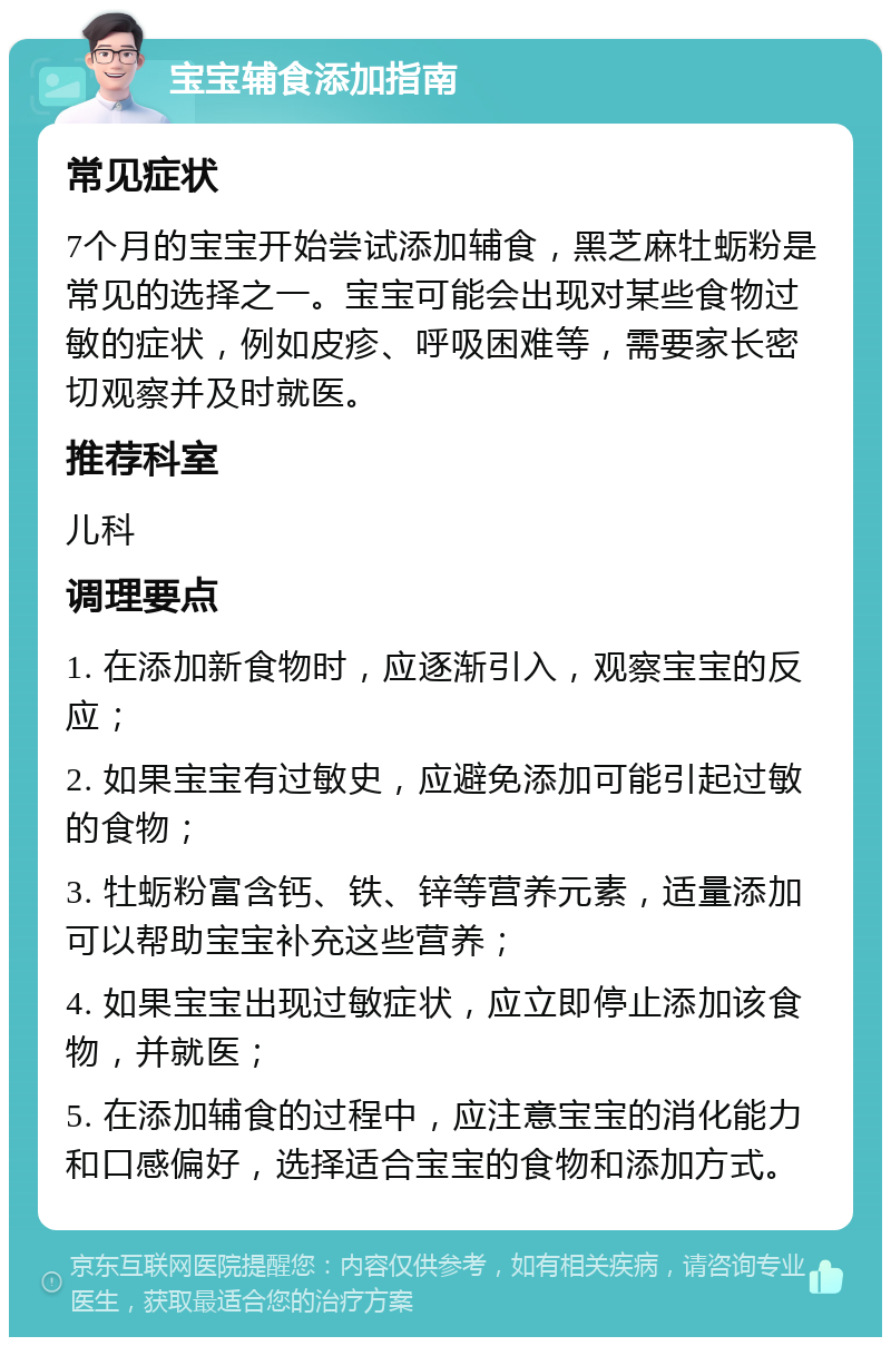 宝宝辅食添加指南 常见症状 7个月的宝宝开始尝试添加辅食，黑芝麻牡蛎粉是常见的选择之一。宝宝可能会出现对某些食物过敏的症状，例如皮疹、呼吸困难等，需要家长密切观察并及时就医。 推荐科室 儿科 调理要点 1. 在添加新食物时，应逐渐引入，观察宝宝的反应； 2. 如果宝宝有过敏史，应避免添加可能引起过敏的食物； 3. 牡蛎粉富含钙、铁、锌等营养元素，适量添加可以帮助宝宝补充这些营养； 4. 如果宝宝出现过敏症状，应立即停止添加该食物，并就医； 5. 在添加辅食的过程中，应注意宝宝的消化能力和口感偏好，选择适合宝宝的食物和添加方式。