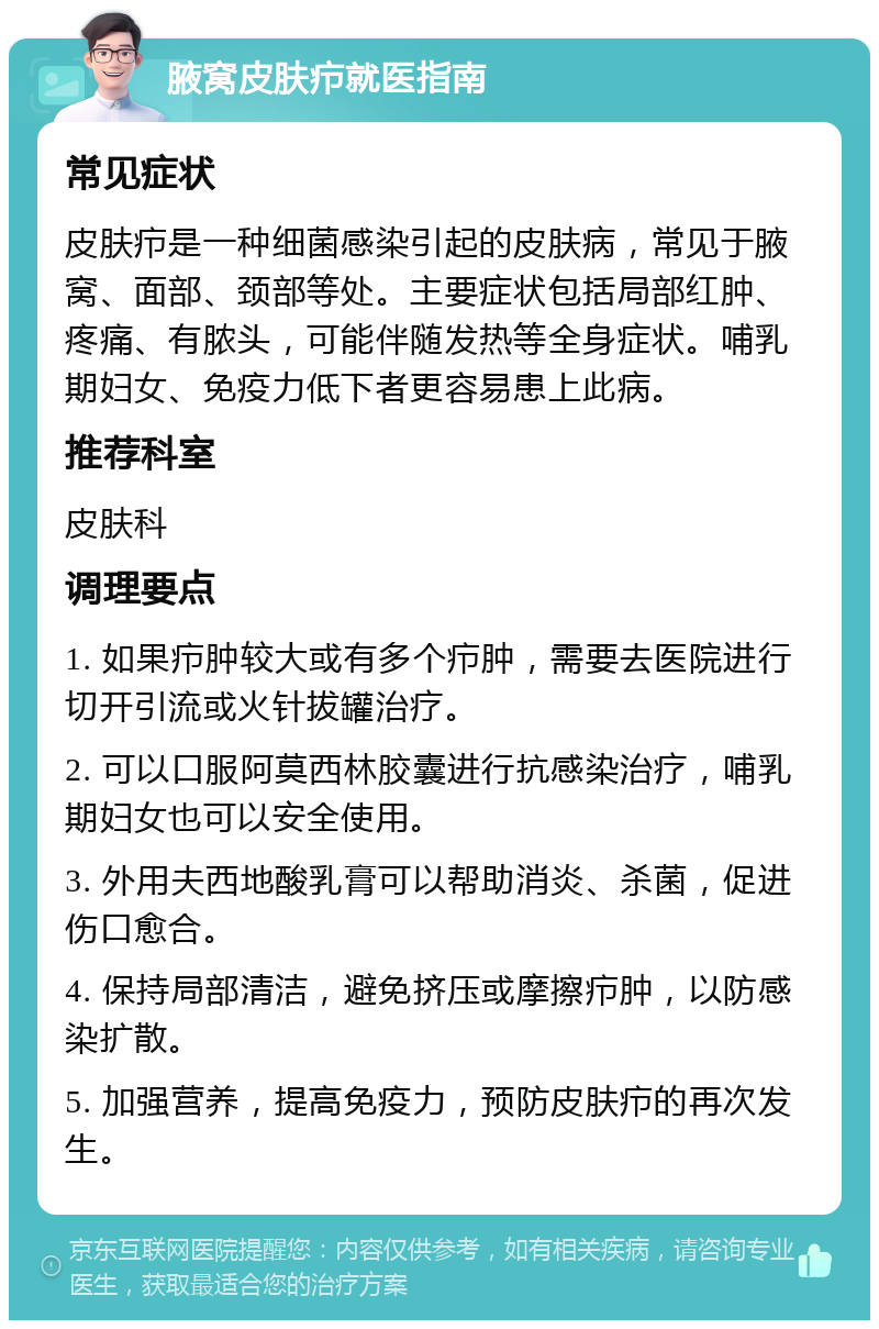 腋窝皮肤疖就医指南 常见症状 皮肤疖是一种细菌感染引起的皮肤病，常见于腋窝、面部、颈部等处。主要症状包括局部红肿、疼痛、有脓头，可能伴随发热等全身症状。哺乳期妇女、免疫力低下者更容易患上此病。 推荐科室 皮肤科 调理要点 1. 如果疖肿较大或有多个疖肿，需要去医院进行切开引流或火针拔罐治疗。 2. 可以口服阿莫西林胶囊进行抗感染治疗，哺乳期妇女也可以安全使用。 3. 外用夫西地酸乳膏可以帮助消炎、杀菌，促进伤口愈合。 4. 保持局部清洁，避免挤压或摩擦疖肿，以防感染扩散。 5. 加强营养，提高免疫力，预防皮肤疖的再次发生。