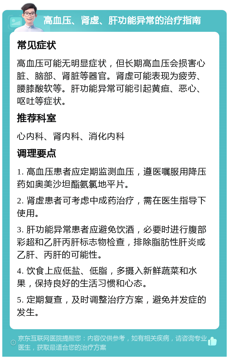 高血压、肾虚、肝功能异常的治疗指南 常见症状 高血压可能无明显症状，但长期高血压会损害心脏、脑部、肾脏等器官。肾虚可能表现为疲劳、腰膝酸软等。肝功能异常可能引起黄疸、恶心、呕吐等症状。 推荐科室 心内科、肾内科、消化内科 调理要点 1. 高血压患者应定期监测血压，遵医嘱服用降压药如奥美沙坦酯氨氯地平片。 2. 肾虚患者可考虑中成药治疗，需在医生指导下使用。 3. 肝功能异常患者应避免饮酒，必要时进行腹部彩超和乙肝丙肝标志物检查，排除脂肪性肝炎或乙肝、丙肝的可能性。 4. 饮食上应低盐、低脂，多摄入新鲜蔬菜和水果，保持良好的生活习惯和心态。 5. 定期复查，及时调整治疗方案，避免并发症的发生。