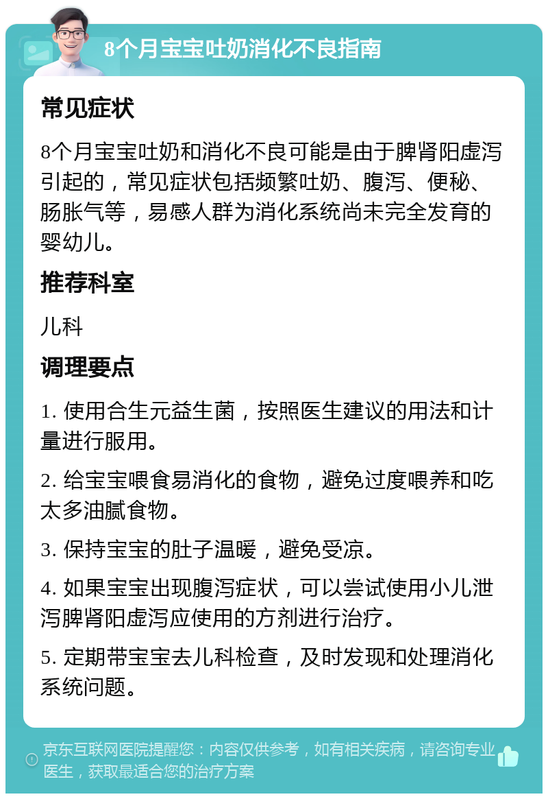 8个月宝宝吐奶消化不良指南 常见症状 8个月宝宝吐奶和消化不良可能是由于脾肾阳虚泻引起的，常见症状包括频繁吐奶、腹泻、便秘、肠胀气等，易感人群为消化系统尚未完全发育的婴幼儿。 推荐科室 儿科 调理要点 1. 使用合生元益生菌，按照医生建议的用法和计量进行服用。 2. 给宝宝喂食易消化的食物，避免过度喂养和吃太多油腻食物。 3. 保持宝宝的肚子温暖，避免受凉。 4. 如果宝宝出现腹泻症状，可以尝试使用小儿泄泻脾肾阳虚泻应使用的方剂进行治疗。 5. 定期带宝宝去儿科检查，及时发现和处理消化系统问题。