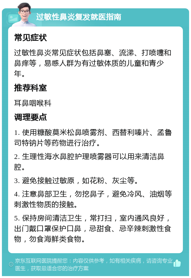 过敏性鼻炎复发就医指南 常见症状 过敏性鼻炎常见症状包括鼻塞、流涕、打喷嚏和鼻痒等，易感人群为有过敏体质的儿童和青少年。 推荐科室 耳鼻咽喉科 调理要点 1. 使用糠酸莫米松鼻喷雾剂、西替利嗪片、孟鲁司特钠片等药物进行治疗。 2. 生理性海水鼻腔护理喷雾器可以用来清洁鼻腔。 3. 避免接触过敏原，如花粉、灰尘等。 4. 注意鼻部卫生，勿挖鼻子，避免冷风、油烟等刺激性物质的接触。 5. 保持房间清洁卫生，常打扫，室内通风良好，出门戴口罩保护口鼻，忌甜食、忌辛辣刺激性食物，勿食海鲜类食物。