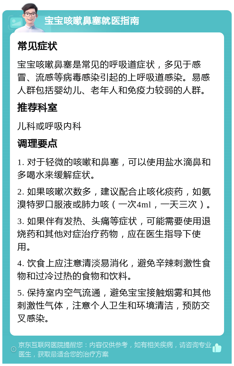 宝宝咳嗽鼻塞就医指南 常见症状 宝宝咳嗽鼻塞是常见的呼吸道症状，多见于感冒、流感等病毒感染引起的上呼吸道感染。易感人群包括婴幼儿、老年人和免疫力较弱的人群。 推荐科室 儿科或呼吸内科 调理要点 1. 对于轻微的咳嗽和鼻塞，可以使用盐水滴鼻和多喝水来缓解症状。 2. 如果咳嗽次数多，建议配合止咳化痰药，如氨溴特罗口服液或肺力咳（一次4ml，一天三次）。 3. 如果伴有发热、头痛等症状，可能需要使用退烧药和其他对症治疗药物，应在医生指导下使用。 4. 饮食上应注意清淡易消化，避免辛辣刺激性食物和过冷过热的食物和饮料。 5. 保持室内空气流通，避免宝宝接触烟雾和其他刺激性气体，注意个人卫生和环境清洁，预防交叉感染。