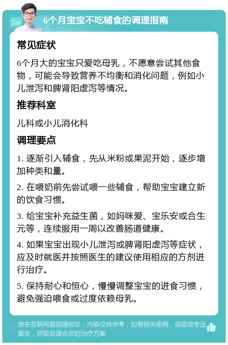 6个月宝宝不吃辅食的调理指南 常见症状 6个月大的宝宝只爱吃母乳，不愿意尝试其他食物，可能会导致营养不均衡和消化问题，例如小儿泄泻和脾肾阳虚泻等情况。 推荐科室 儿科或小儿消化科 调理要点 1. 逐渐引入辅食，先从米粉或果泥开始，逐步增加种类和量。 2. 在喂奶前先尝试喂一些辅食，帮助宝宝建立新的饮食习惯。 3. 给宝宝补充益生菌，如妈咪爱、宝乐安或合生元等，连续服用一周以改善肠道健康。 4. 如果宝宝出现小儿泄泻或脾肾阳虚泻等症状，应及时就医并按照医生的建议使用相应的方剂进行治疗。 5. 保持耐心和恒心，慢慢调整宝宝的进食习惯，避免强迫喂食或过度依赖母乳。