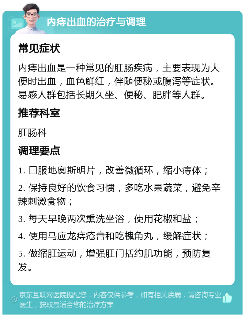 内痔出血的治疗与调理 常见症状 内痔出血是一种常见的肛肠疾病，主要表现为大便时出血，血色鲜红，伴随便秘或腹泻等症状。易感人群包括长期久坐、便秘、肥胖等人群。 推荐科室 肛肠科 调理要点 1. 口服地奥斯明片，改善微循环，缩小痔体； 2. 保持良好的饮食习惯，多吃水果蔬菜，避免辛辣刺激食物； 3. 每天早晚两次熏洗坐浴，使用花椒和盐； 4. 使用马应龙痔疮膏和吃槐角丸，缓解症状； 5. 做缩肛运动，增强肛门括约肌功能，预防复发。