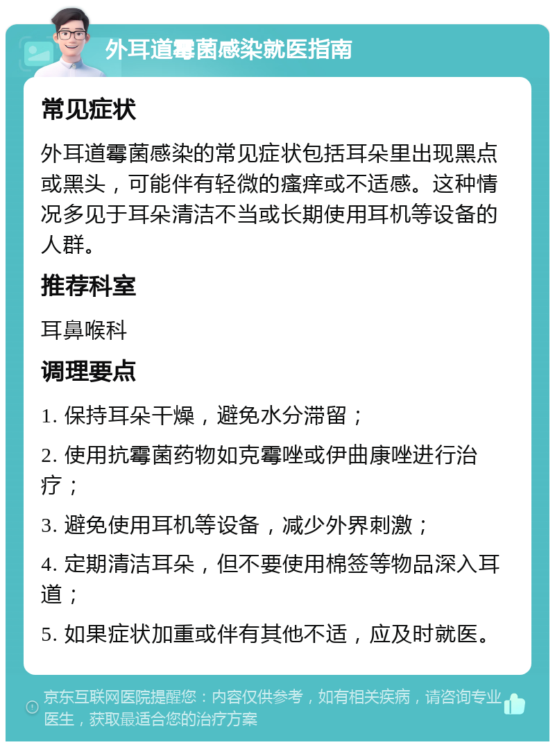 外耳道霉菌感染就医指南 常见症状 外耳道霉菌感染的常见症状包括耳朵里出现黑点或黑头，可能伴有轻微的瘙痒或不适感。这种情况多见于耳朵清洁不当或长期使用耳机等设备的人群。 推荐科室 耳鼻喉科 调理要点 1. 保持耳朵干燥，避免水分滞留； 2. 使用抗霉菌药物如克霉唑或伊曲康唑进行治疗； 3. 避免使用耳机等设备，减少外界刺激； 4. 定期清洁耳朵，但不要使用棉签等物品深入耳道； 5. 如果症状加重或伴有其他不适，应及时就医。