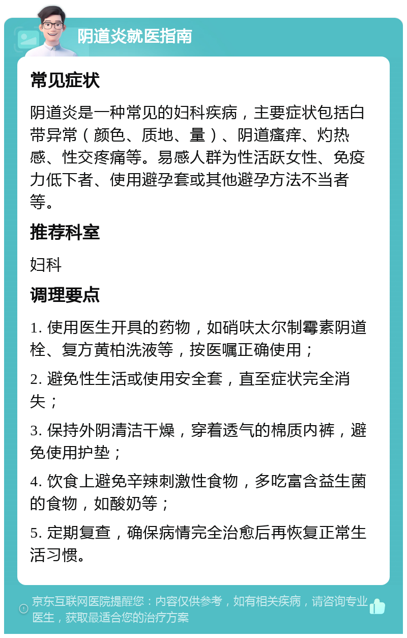 阴道炎就医指南 常见症状 阴道炎是一种常见的妇科疾病，主要症状包括白带异常（颜色、质地、量）、阴道瘙痒、灼热感、性交疼痛等。易感人群为性活跃女性、免疫力低下者、使用避孕套或其他避孕方法不当者等。 推荐科室 妇科 调理要点 1. 使用医生开具的药物，如硝呋太尔制霉素阴道栓、复方黄柏洗液等，按医嘱正确使用； 2. 避免性生活或使用安全套，直至症状完全消失； 3. 保持外阴清洁干燥，穿着透气的棉质内裤，避免使用护垫； 4. 饮食上避免辛辣刺激性食物，多吃富含益生菌的食物，如酸奶等； 5. 定期复查，确保病情完全治愈后再恢复正常生活习惯。