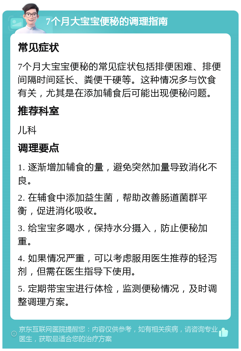 7个月大宝宝便秘的调理指南 常见症状 7个月大宝宝便秘的常见症状包括排便困难、排便间隔时间延长、粪便干硬等。这种情况多与饮食有关，尤其是在添加辅食后可能出现便秘问题。 推荐科室 儿科 调理要点 1. 逐渐增加辅食的量，避免突然加量导致消化不良。 2. 在辅食中添加益生菌，帮助改善肠道菌群平衡，促进消化吸收。 3. 给宝宝多喝水，保持水分摄入，防止便秘加重。 4. 如果情况严重，可以考虑服用医生推荐的轻泻剂，但需在医生指导下使用。 5. 定期带宝宝进行体检，监测便秘情况，及时调整调理方案。