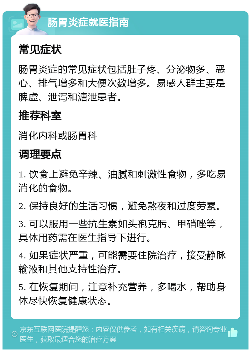 肠胃炎症就医指南 常见症状 肠胃炎症的常见症状包括肚子疼、分泌物多、恶心、排气增多和大便次数增多。易感人群主要是脾虚、泄泻和溏泄患者。 推荐科室 消化内科或肠胃科 调理要点 1. 饮食上避免辛辣、油腻和刺激性食物，多吃易消化的食物。 2. 保持良好的生活习惯，避免熬夜和过度劳累。 3. 可以服用一些抗生素如头孢克肟、甲硝唑等，具体用药需在医生指导下进行。 4. 如果症状严重，可能需要住院治疗，接受静脉输液和其他支持性治疗。 5. 在恢复期间，注意补充营养，多喝水，帮助身体尽快恢复健康状态。