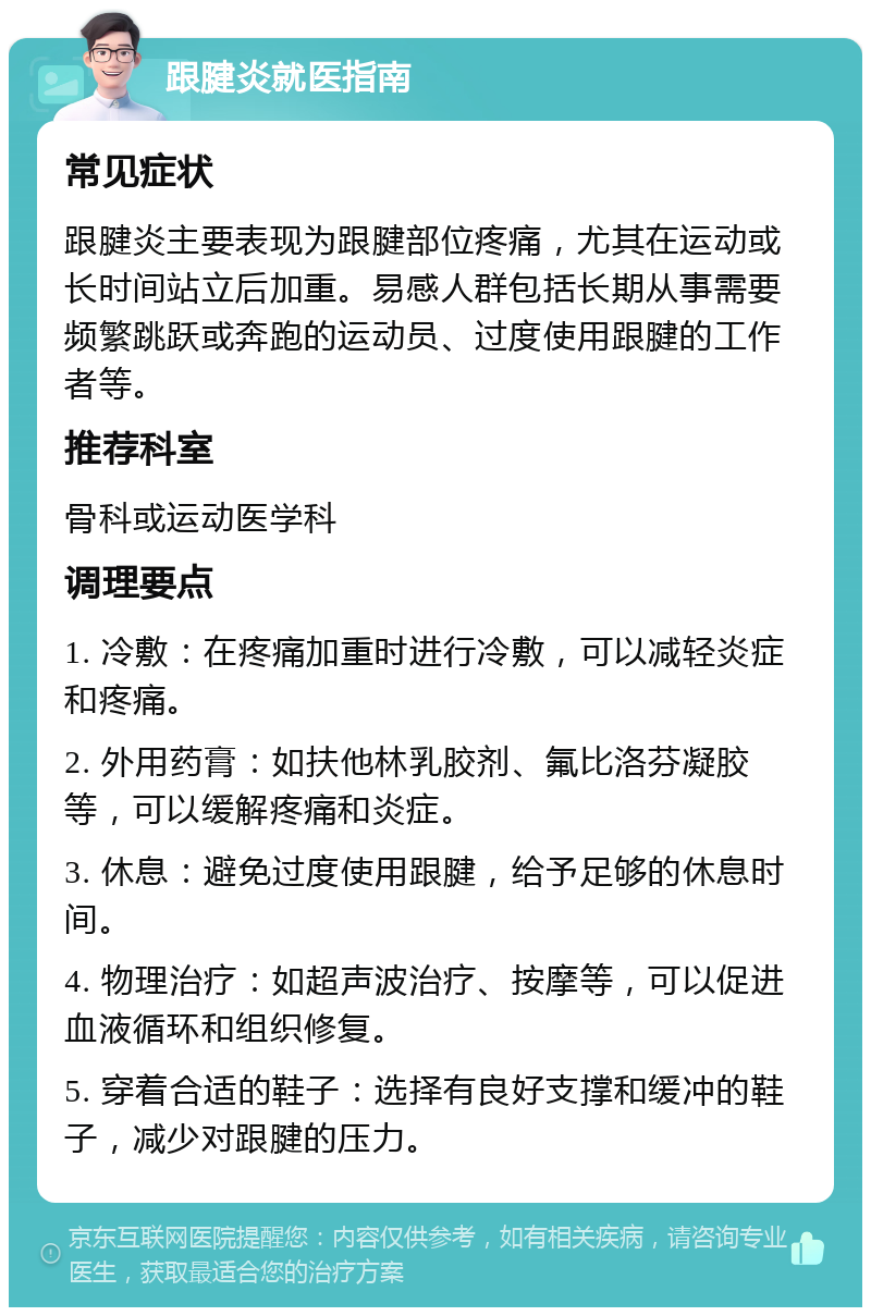 跟腱炎就医指南 常见症状 跟腱炎主要表现为跟腱部位疼痛，尤其在运动或长时间站立后加重。易感人群包括长期从事需要频繁跳跃或奔跑的运动员、过度使用跟腱的工作者等。 推荐科室 骨科或运动医学科 调理要点 1. 冷敷：在疼痛加重时进行冷敷，可以减轻炎症和疼痛。 2. 外用药膏：如扶他林乳胶剂、氟比洛芬凝胶等，可以缓解疼痛和炎症。 3. 休息：避免过度使用跟腱，给予足够的休息时间。 4. 物理治疗：如超声波治疗、按摩等，可以促进血液循环和组织修复。 5. 穿着合适的鞋子：选择有良好支撑和缓冲的鞋子，减少对跟腱的压力。