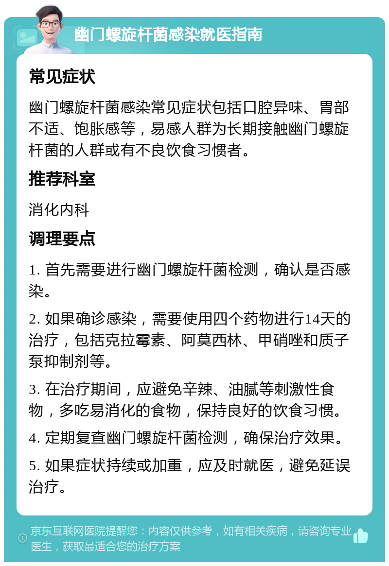 幽门螺旋杆菌感染就医指南 常见症状 幽门螺旋杆菌感染常见症状包括口腔异味、胃部不适、饱胀感等，易感人群为长期接触幽门螺旋杆菌的人群或有不良饮食习惯者。 推荐科室 消化内科 调理要点 1. 首先需要进行幽门螺旋杆菌检测，确认是否感染。 2. 如果确诊感染，需要使用四个药物进行14天的治疗，包括克拉霉素、阿莫西林、甲硝唑和质子泵抑制剂等。 3. 在治疗期间，应避免辛辣、油腻等刺激性食物，多吃易消化的食物，保持良好的饮食习惯。 4. 定期复查幽门螺旋杆菌检测，确保治疗效果。 5. 如果症状持续或加重，应及时就医，避免延误治疗。