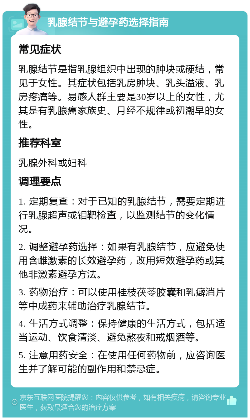 乳腺结节与避孕药选择指南 常见症状 乳腺结节是指乳腺组织中出现的肿块或硬结，常见于女性。其症状包括乳房肿块、乳头溢液、乳房疼痛等。易感人群主要是30岁以上的女性，尤其是有乳腺癌家族史、月经不规律或初潮早的女性。 推荐科室 乳腺外科或妇科 调理要点 1. 定期复查：对于已知的乳腺结节，需要定期进行乳腺超声或钼靶检查，以监测结节的变化情况。 2. 调整避孕药选择：如果有乳腺结节，应避免使用含雌激素的长效避孕药，改用短效避孕药或其他非激素避孕方法。 3. 药物治疗：可以使用桂枝茯苓胶囊和乳癖消片等中成药来辅助治疗乳腺结节。 4. 生活方式调整：保持健康的生活方式，包括适当运动、饮食清淡、避免熬夜和戒烟酒等。 5. 注意用药安全：在使用任何药物前，应咨询医生并了解可能的副作用和禁忌症。