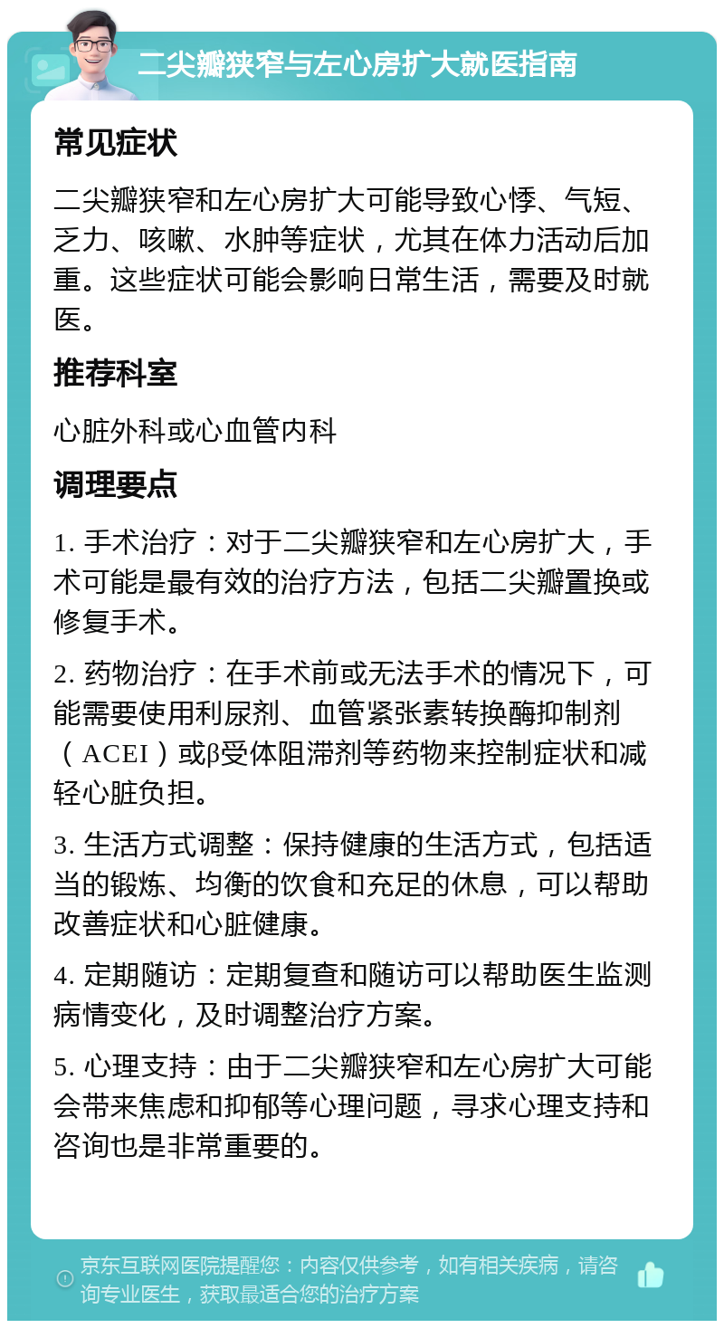 二尖瓣狭窄与左心房扩大就医指南 常见症状 二尖瓣狭窄和左心房扩大可能导致心悸、气短、乏力、咳嗽、水肿等症状，尤其在体力活动后加重。这些症状可能会影响日常生活，需要及时就医。 推荐科室 心脏外科或心血管内科 调理要点 1. 手术治疗：对于二尖瓣狭窄和左心房扩大，手术可能是最有效的治疗方法，包括二尖瓣置换或修复手术。 2. 药物治疗：在手术前或无法手术的情况下，可能需要使用利尿剂、血管紧张素转换酶抑制剂（ACEI）或β受体阻滞剂等药物来控制症状和减轻心脏负担。 3. 生活方式调整：保持健康的生活方式，包括适当的锻炼、均衡的饮食和充足的休息，可以帮助改善症状和心脏健康。 4. 定期随访：定期复查和随访可以帮助医生监测病情变化，及时调整治疗方案。 5. 心理支持：由于二尖瓣狭窄和左心房扩大可能会带来焦虑和抑郁等心理问题，寻求心理支持和咨询也是非常重要的。