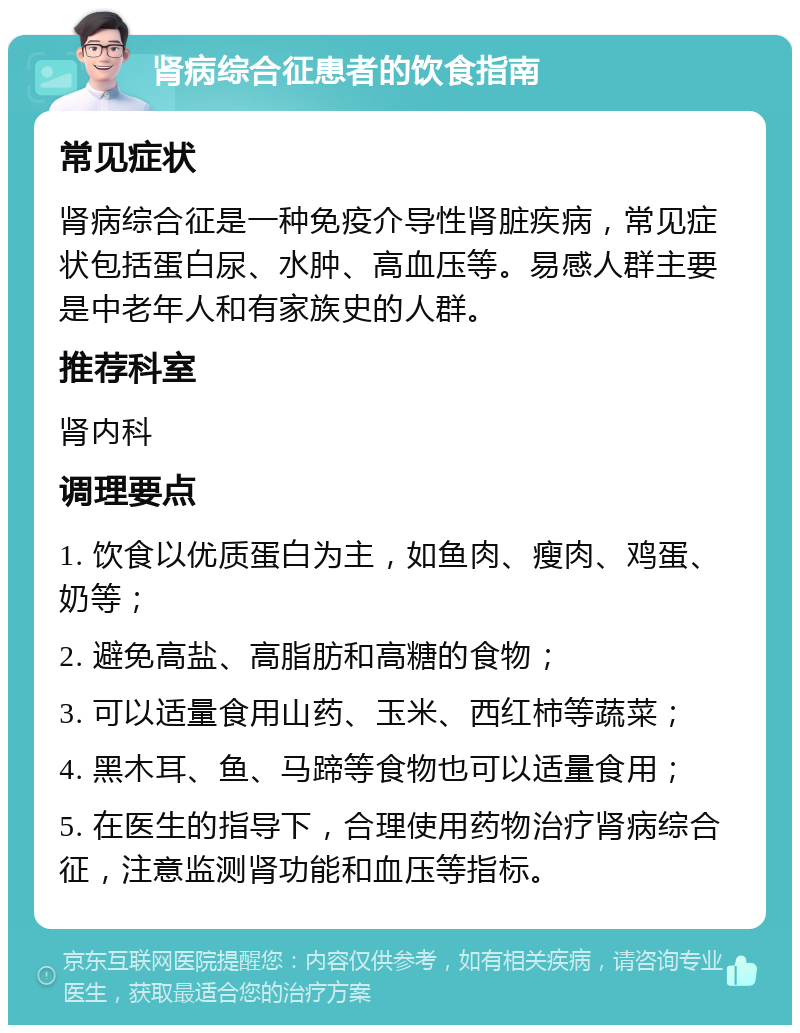 肾病综合征患者的饮食指南 常见症状 肾病综合征是一种免疫介导性肾脏疾病，常见症状包括蛋白尿、水肿、高血压等。易感人群主要是中老年人和有家族史的人群。 推荐科室 肾内科 调理要点 1. 饮食以优质蛋白为主，如鱼肉、瘦肉、鸡蛋、奶等； 2. 避免高盐、高脂肪和高糖的食物； 3. 可以适量食用山药、玉米、西红柿等蔬菜； 4. 黑木耳、鱼、马蹄等食物也可以适量食用； 5. 在医生的指导下，合理使用药物治疗肾病综合征，注意监测肾功能和血压等指标。