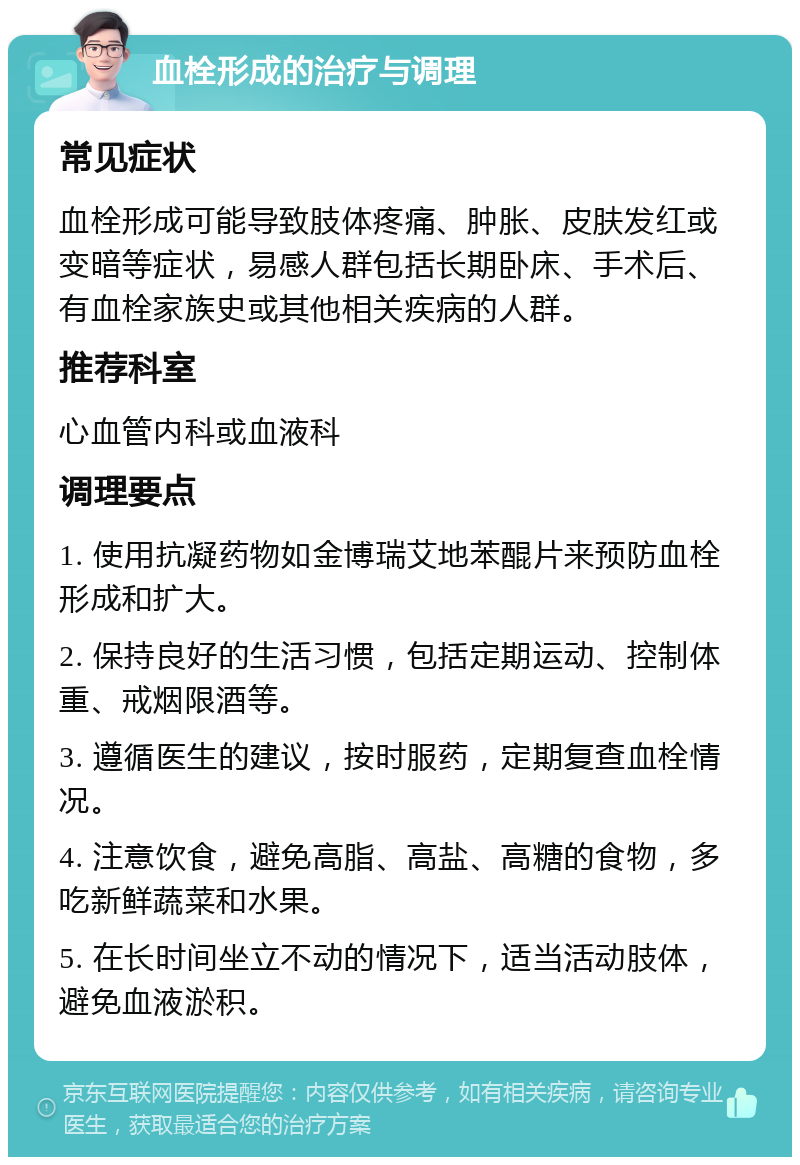 血栓形成的治疗与调理 常见症状 血栓形成可能导致肢体疼痛、肿胀、皮肤发红或变暗等症状，易感人群包括长期卧床、手术后、有血栓家族史或其他相关疾病的人群。 推荐科室 心血管内科或血液科 调理要点 1. 使用抗凝药物如金博瑞艾地苯醌片来预防血栓形成和扩大。 2. 保持良好的生活习惯，包括定期运动、控制体重、戒烟限酒等。 3. 遵循医生的建议，按时服药，定期复查血栓情况。 4. 注意饮食，避免高脂、高盐、高糖的食物，多吃新鲜蔬菜和水果。 5. 在长时间坐立不动的情况下，适当活动肢体，避免血液淤积。