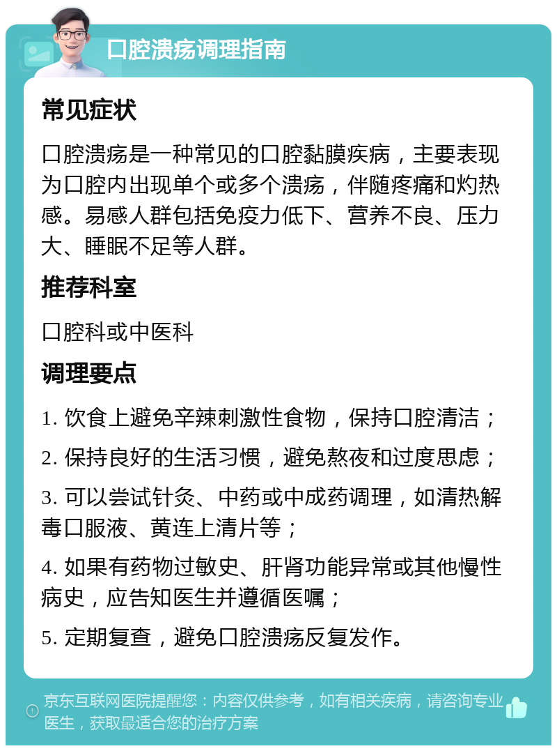 口腔溃疡调理指南 常见症状 口腔溃疡是一种常见的口腔黏膜疾病，主要表现为口腔内出现单个或多个溃疡，伴随疼痛和灼热感。易感人群包括免疫力低下、营养不良、压力大、睡眠不足等人群。 推荐科室 口腔科或中医科 调理要点 1. 饮食上避免辛辣刺激性食物，保持口腔清洁； 2. 保持良好的生活习惯，避免熬夜和过度思虑； 3. 可以尝试针灸、中药或中成药调理，如清热解毒口服液、黄连上清片等； 4. 如果有药物过敏史、肝肾功能异常或其他慢性病史，应告知医生并遵循医嘱； 5. 定期复查，避免口腔溃疡反复发作。