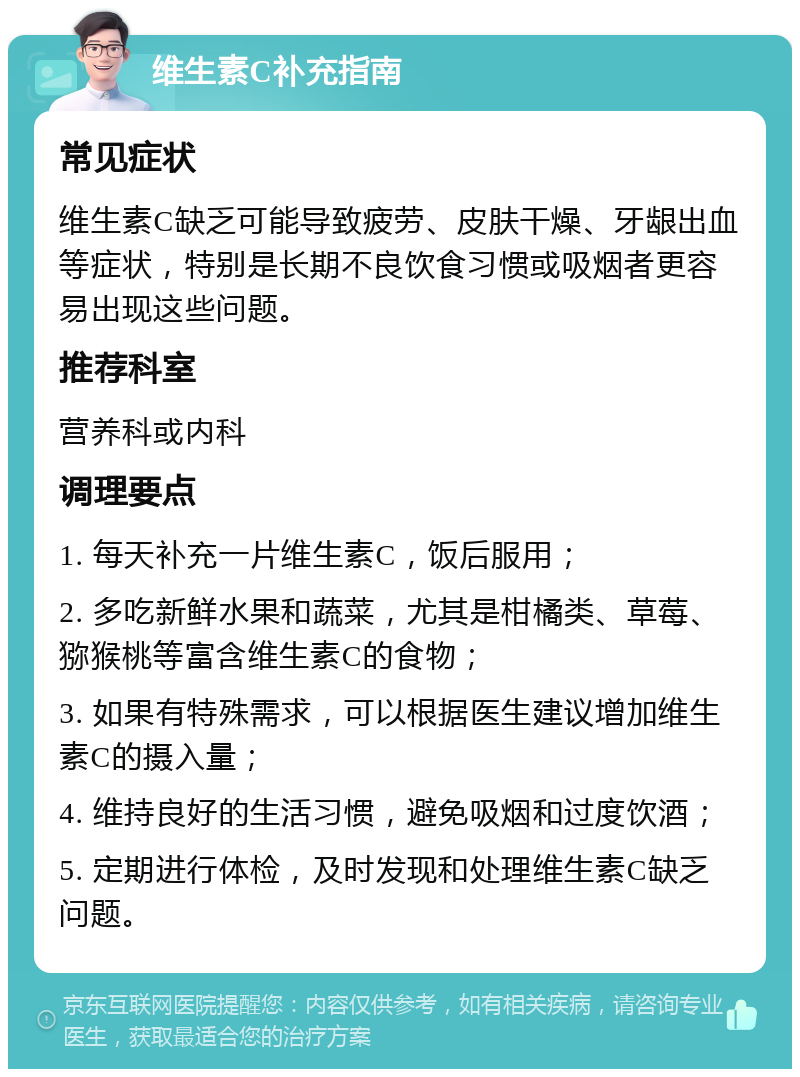 维生素C补充指南 常见症状 维生素C缺乏可能导致疲劳、皮肤干燥、牙龈出血等症状，特别是长期不良饮食习惯或吸烟者更容易出现这些问题。 推荐科室 营养科或内科 调理要点 1. 每天补充一片维生素C，饭后服用； 2. 多吃新鲜水果和蔬菜，尤其是柑橘类、草莓、猕猴桃等富含维生素C的食物； 3. 如果有特殊需求，可以根据医生建议增加维生素C的摄入量； 4. 维持良好的生活习惯，避免吸烟和过度饮酒； 5. 定期进行体检，及时发现和处理维生素C缺乏问题。