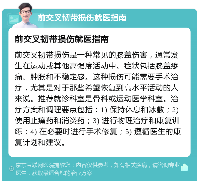 前交叉韧带损伤就医指南 前交叉韧带损伤就医指南 前交叉韧带损伤是一种常见的膝盖伤害，通常发生在运动或其他高强度活动中。症状包括膝盖疼痛、肿胀和不稳定感。这种损伤可能需要手术治疗，尤其是对于那些希望恢复到高水平活动的人来说。推荐就诊科室是骨科或运动医学科室。治疗方案和调理要点包括：1) 保持休息和冰敷；2) 使用止痛药和消炎药；3) 进行物理治疗和康复训练；4) 在必要时进行手术修复；5) 遵循医生的康复计划和建议。