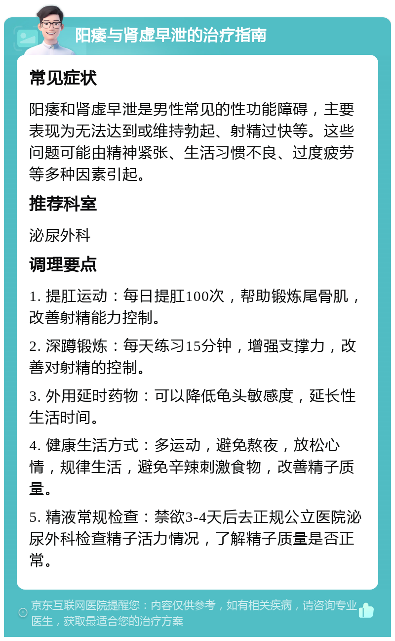 阳痿与肾虚早泄的治疗指南 常见症状 阳痿和肾虚早泄是男性常见的性功能障碍，主要表现为无法达到或维持勃起、射精过快等。这些问题可能由精神紧张、生活习惯不良、过度疲劳等多种因素引起。 推荐科室 泌尿外科 调理要点 1. 提肛运动：每日提肛100次，帮助锻炼尾骨肌，改善射精能力控制。 2. 深蹲锻炼：每天练习15分钟，增强支撑力，改善对射精的控制。 3. 外用延时药物：可以降低龟头敏感度，延长性生活时间。 4. 健康生活方式：多运动，避免熬夜，放松心情，规律生活，避免辛辣刺激食物，改善精子质量。 5. 精液常规检查：禁欲3-4天后去正规公立医院泌尿外科检查精子活力情况，了解精子质量是否正常。