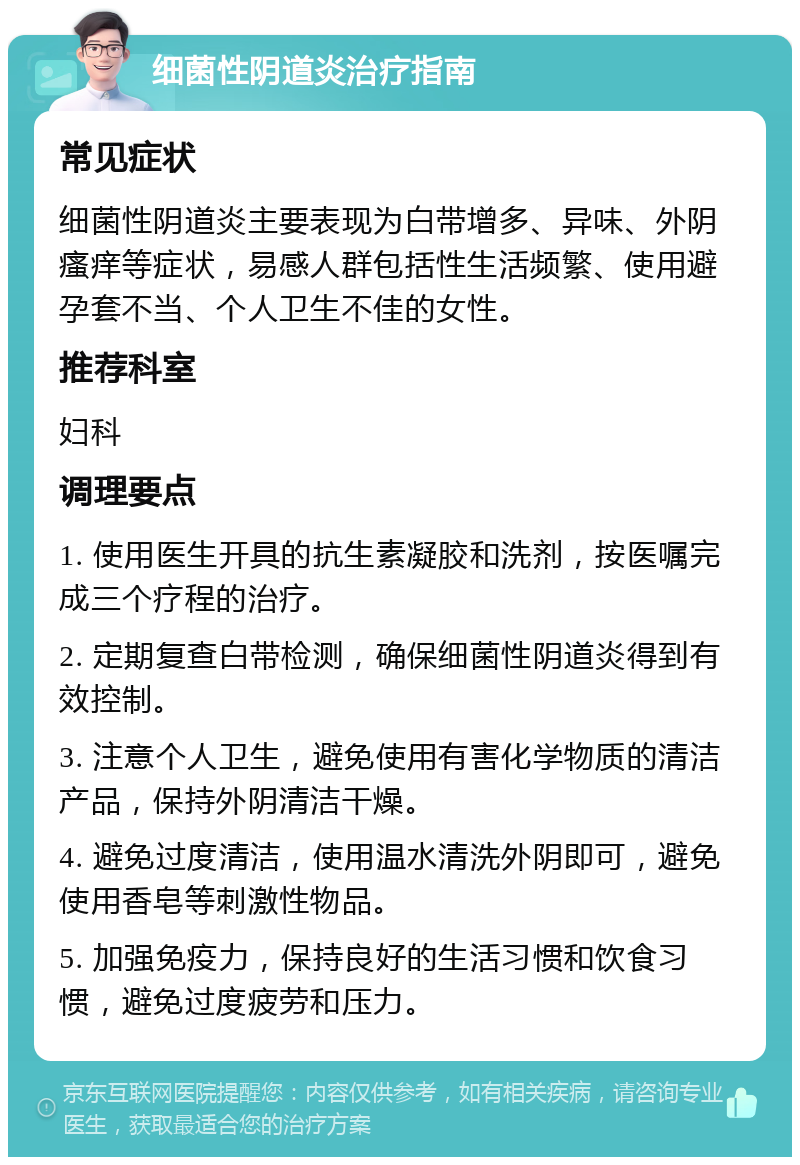 细菌性阴道炎治疗指南 常见症状 细菌性阴道炎主要表现为白带增多、异味、外阴瘙痒等症状，易感人群包括性生活频繁、使用避孕套不当、个人卫生不佳的女性。 推荐科室 妇科 调理要点 1. 使用医生开具的抗生素凝胶和洗剂，按医嘱完成三个疗程的治疗。 2. 定期复查白带检测，确保细菌性阴道炎得到有效控制。 3. 注意个人卫生，避免使用有害化学物质的清洁产品，保持外阴清洁干燥。 4. 避免过度清洁，使用温水清洗外阴即可，避免使用香皂等刺激性物品。 5. 加强免疫力，保持良好的生活习惯和饮食习惯，避免过度疲劳和压力。