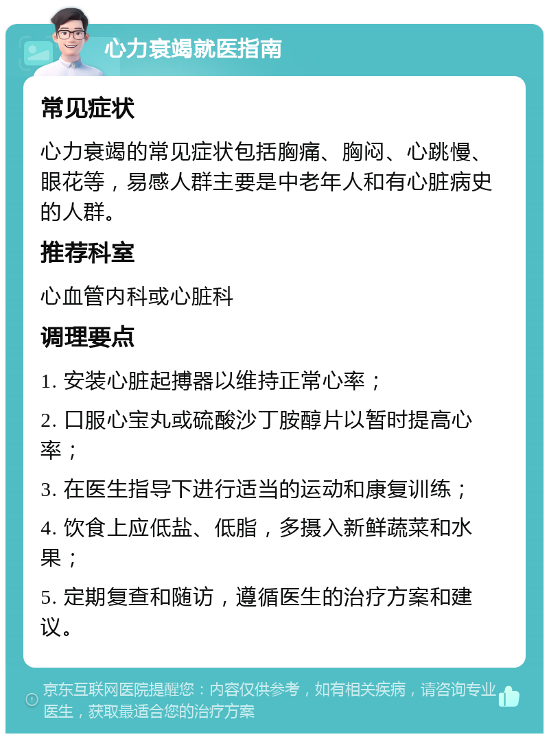 心力衰竭就医指南 常见症状 心力衰竭的常见症状包括胸痛、胸闷、心跳慢、眼花等，易感人群主要是中老年人和有心脏病史的人群。 推荐科室 心血管内科或心脏科 调理要点 1. 安装心脏起搏器以维持正常心率； 2. 口服心宝丸或硫酸沙丁胺醇片以暂时提高心率； 3. 在医生指导下进行适当的运动和康复训练； 4. 饮食上应低盐、低脂，多摄入新鲜蔬菜和水果； 5. 定期复查和随访，遵循医生的治疗方案和建议。