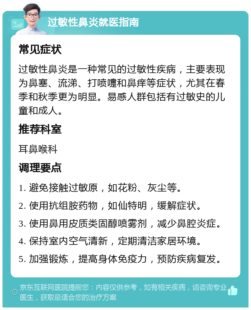 过敏性鼻炎就医指南 常见症状 过敏性鼻炎是一种常见的过敏性疾病，主要表现为鼻塞、流涕、打喷嚏和鼻痒等症状，尤其在春季和秋季更为明显。易感人群包括有过敏史的儿童和成人。 推荐科室 耳鼻喉科 调理要点 1. 避免接触过敏原，如花粉、灰尘等。 2. 使用抗组胺药物，如仙特明，缓解症状。 3. 使用鼻用皮质类固醇喷雾剂，减少鼻腔炎症。 4. 保持室内空气清新，定期清洁家居环境。 5. 加强锻炼，提高身体免疫力，预防疾病复发。