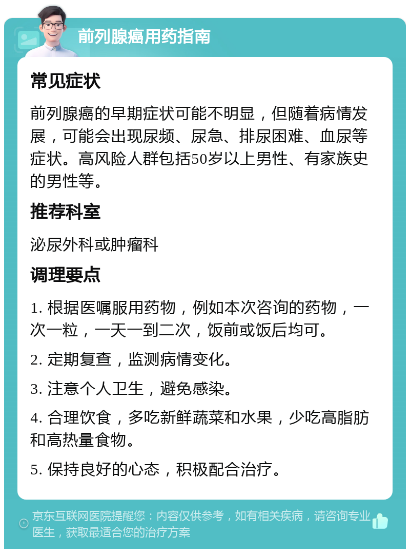 前列腺癌用药指南 常见症状 前列腺癌的早期症状可能不明显，但随着病情发展，可能会出现尿频、尿急、排尿困难、血尿等症状。高风险人群包括50岁以上男性、有家族史的男性等。 推荐科室 泌尿外科或肿瘤科 调理要点 1. 根据医嘱服用药物，例如本次咨询的药物，一次一粒，一天一到二次，饭前或饭后均可。 2. 定期复查，监测病情变化。 3. 注意个人卫生，避免感染。 4. 合理饮食，多吃新鲜蔬菜和水果，少吃高脂肪和高热量食物。 5. 保持良好的心态，积极配合治疗。