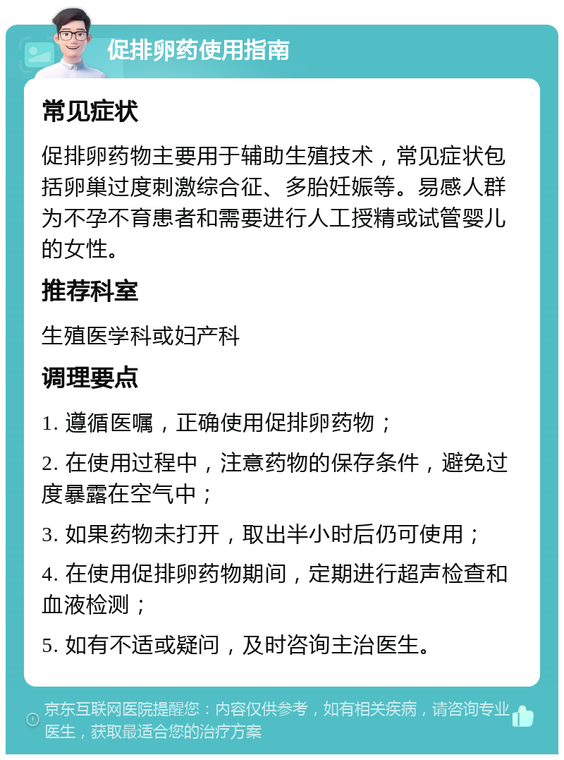 促排卵药使用指南 常见症状 促排卵药物主要用于辅助生殖技术，常见症状包括卵巢过度刺激综合征、多胎妊娠等。易感人群为不孕不育患者和需要进行人工授精或试管婴儿的女性。 推荐科室 生殖医学科或妇产科 调理要点 1. 遵循医嘱，正确使用促排卵药物； 2. 在使用过程中，注意药物的保存条件，避免过度暴露在空气中； 3. 如果药物未打开，取出半小时后仍可使用； 4. 在使用促排卵药物期间，定期进行超声检查和血液检测； 5. 如有不适或疑问，及时咨询主治医生。