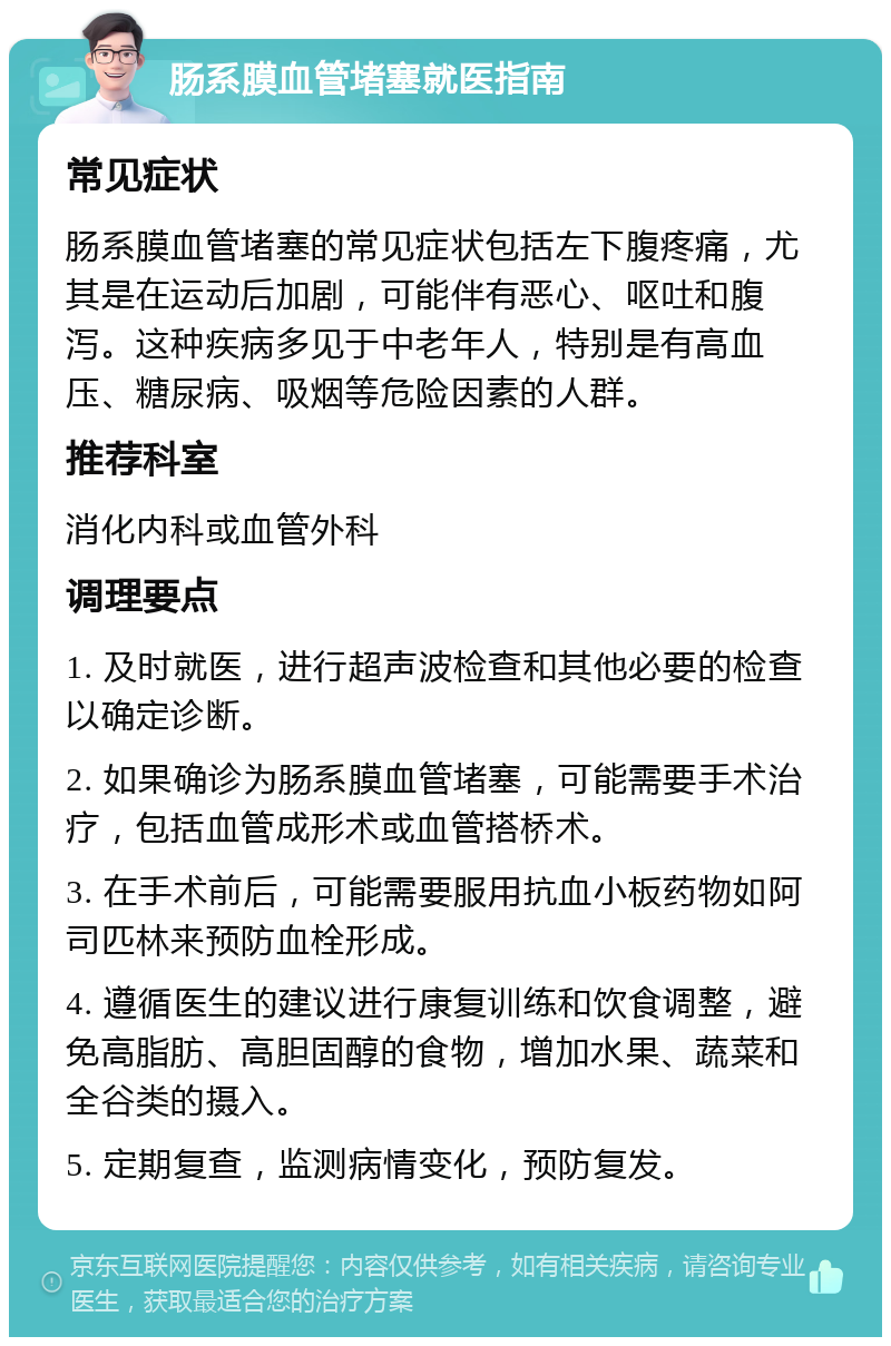 肠系膜血管堵塞就医指南 常见症状 肠系膜血管堵塞的常见症状包括左下腹疼痛，尤其是在运动后加剧，可能伴有恶心、呕吐和腹泻。这种疾病多见于中老年人，特别是有高血压、糖尿病、吸烟等危险因素的人群。 推荐科室 消化内科或血管外科 调理要点 1. 及时就医，进行超声波检查和其他必要的检查以确定诊断。 2. 如果确诊为肠系膜血管堵塞，可能需要手术治疗，包括血管成形术或血管搭桥术。 3. 在手术前后，可能需要服用抗血小板药物如阿司匹林来预防血栓形成。 4. 遵循医生的建议进行康复训练和饮食调整，避免高脂肪、高胆固醇的食物，增加水果、蔬菜和全谷类的摄入。 5. 定期复查，监测病情变化，预防复发。