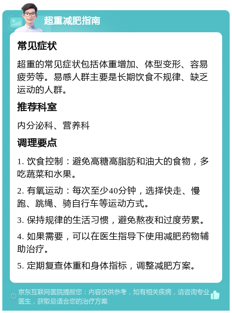 超重减肥指南 常见症状 超重的常见症状包括体重增加、体型变形、容易疲劳等。易感人群主要是长期饮食不规律、缺乏运动的人群。 推荐科室 内分泌科、营养科 调理要点 1. 饮食控制：避免高糖高脂肪和油大的食物，多吃蔬菜和水果。 2. 有氧运动：每次至少40分钟，选择快走、慢跑、跳绳、骑自行车等运动方式。 3. 保持规律的生活习惯，避免熬夜和过度劳累。 4. 如果需要，可以在医生指导下使用减肥药物辅助治疗。 5. 定期复查体重和身体指标，调整减肥方案。