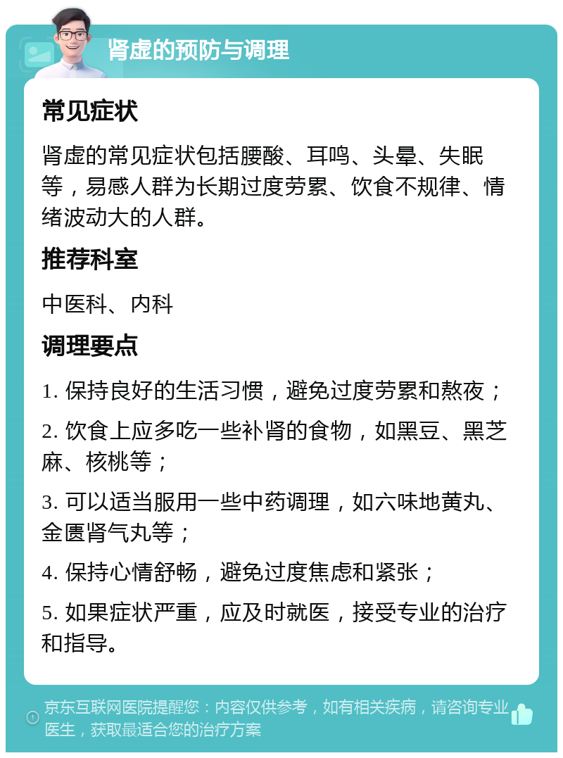 肾虚的预防与调理 常见症状 肾虚的常见症状包括腰酸、耳鸣、头晕、失眠等，易感人群为长期过度劳累、饮食不规律、情绪波动大的人群。 推荐科室 中医科、内科 调理要点 1. 保持良好的生活习惯，避免过度劳累和熬夜； 2. 饮食上应多吃一些补肾的食物，如黑豆、黑芝麻、核桃等； 3. 可以适当服用一些中药调理，如六味地黄丸、金匮肾气丸等； 4. 保持心情舒畅，避免过度焦虑和紧张； 5. 如果症状严重，应及时就医，接受专业的治疗和指导。