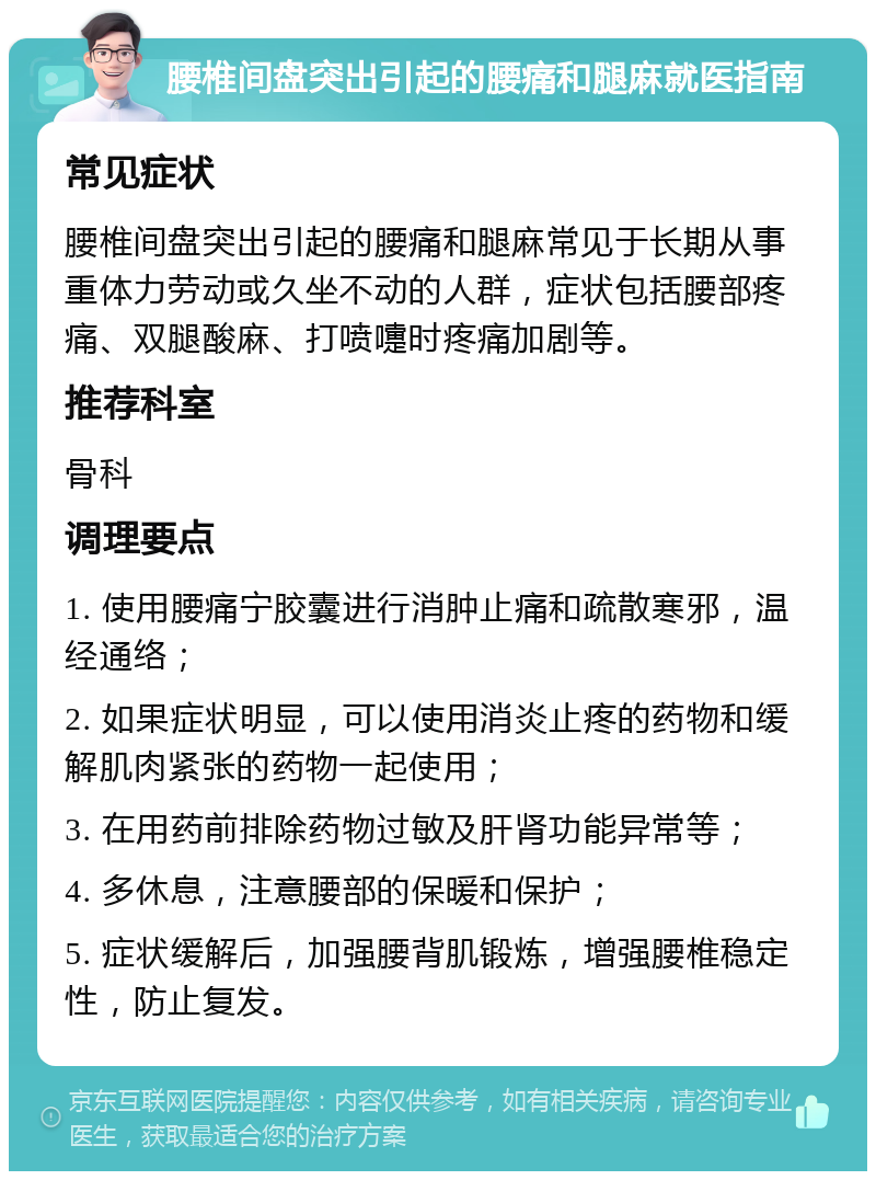 腰椎间盘突出引起的腰痛和腿麻就医指南 常见症状 腰椎间盘突出引起的腰痛和腿麻常见于长期从事重体力劳动或久坐不动的人群，症状包括腰部疼痛、双腿酸麻、打喷嚏时疼痛加剧等。 推荐科室 骨科 调理要点 1. 使用腰痛宁胶囊进行消肿止痛和疏散寒邪，温经通络； 2. 如果症状明显，可以使用消炎止疼的药物和缓解肌肉紧张的药物一起使用； 3. 在用药前排除药物过敏及肝肾功能异常等； 4. 多休息，注意腰部的保暖和保护； 5. 症状缓解后，加强腰背肌锻炼，增强腰椎稳定性，防止复发。