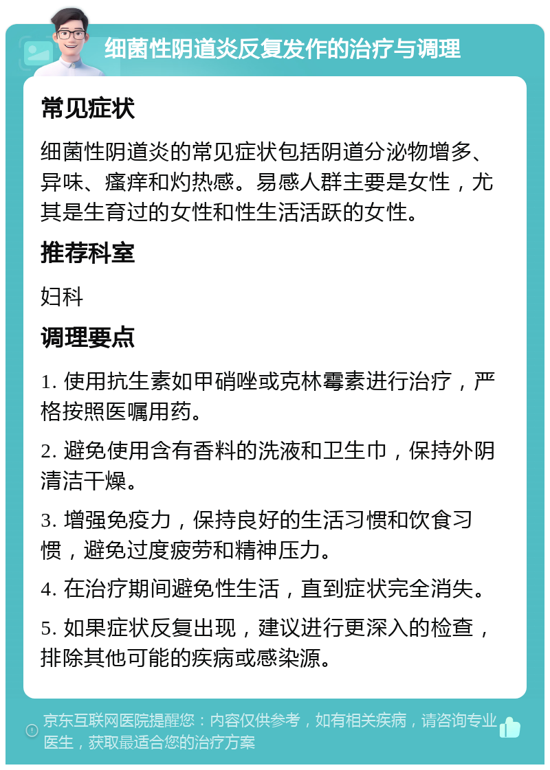 细菌性阴道炎反复发作的治疗与调理 常见症状 细菌性阴道炎的常见症状包括阴道分泌物增多、异味、瘙痒和灼热感。易感人群主要是女性，尤其是生育过的女性和性生活活跃的女性。 推荐科室 妇科 调理要点 1. 使用抗生素如甲硝唑或克林霉素进行治疗，严格按照医嘱用药。 2. 避免使用含有香料的洗液和卫生巾，保持外阴清洁干燥。 3. 增强免疫力，保持良好的生活习惯和饮食习惯，避免过度疲劳和精神压力。 4. 在治疗期间避免性生活，直到症状完全消失。 5. 如果症状反复出现，建议进行更深入的检查，排除其他可能的疾病或感染源。