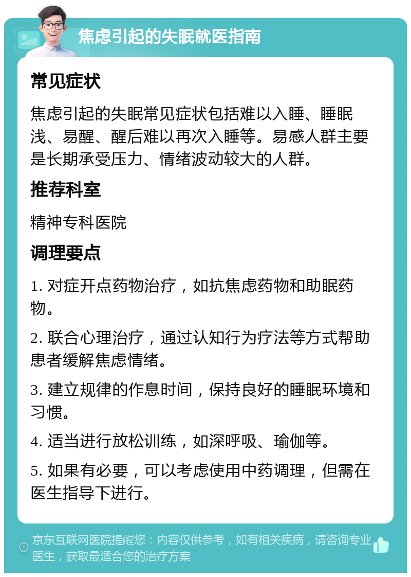 焦虑引起的失眠就医指南 常见症状 焦虑引起的失眠常见症状包括难以入睡、睡眠浅、易醒、醒后难以再次入睡等。易感人群主要是长期承受压力、情绪波动较大的人群。 推荐科室 精神专科医院 调理要点 1. 对症开点药物治疗，如抗焦虑药物和助眠药物。 2. 联合心理治疗，通过认知行为疗法等方式帮助患者缓解焦虑情绪。 3. 建立规律的作息时间，保持良好的睡眠环境和习惯。 4. 适当进行放松训练，如深呼吸、瑜伽等。 5. 如果有必要，可以考虑使用中药调理，但需在医生指导下进行。