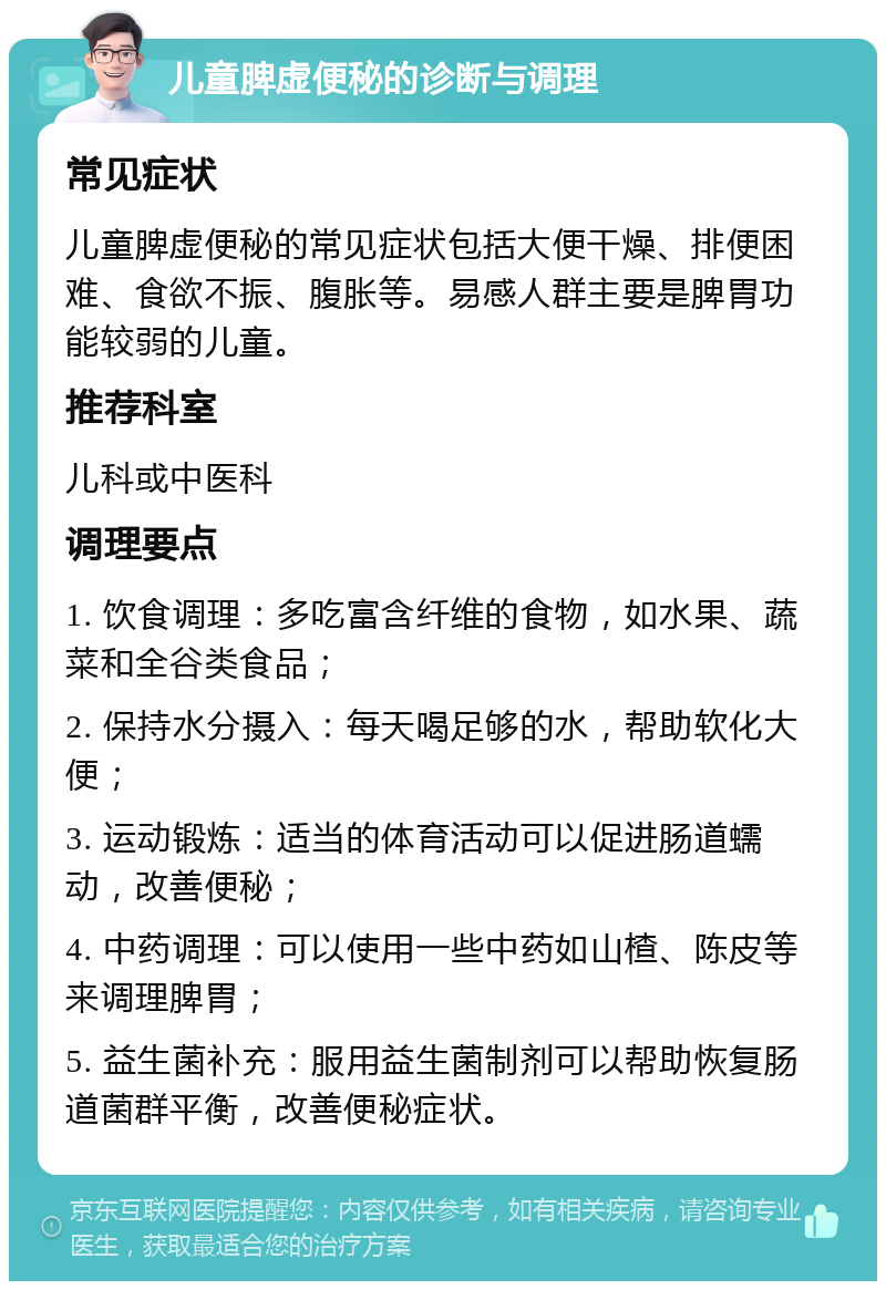 儿童脾虚便秘的诊断与调理 常见症状 儿童脾虚便秘的常见症状包括大便干燥、排便困难、食欲不振、腹胀等。易感人群主要是脾胃功能较弱的儿童。 推荐科室 儿科或中医科 调理要点 1. 饮食调理：多吃富含纤维的食物，如水果、蔬菜和全谷类食品； 2. 保持水分摄入：每天喝足够的水，帮助软化大便； 3. 运动锻炼：适当的体育活动可以促进肠道蠕动，改善便秘； 4. 中药调理：可以使用一些中药如山楂、陈皮等来调理脾胃； 5. 益生菌补充：服用益生菌制剂可以帮助恢复肠道菌群平衡，改善便秘症状。