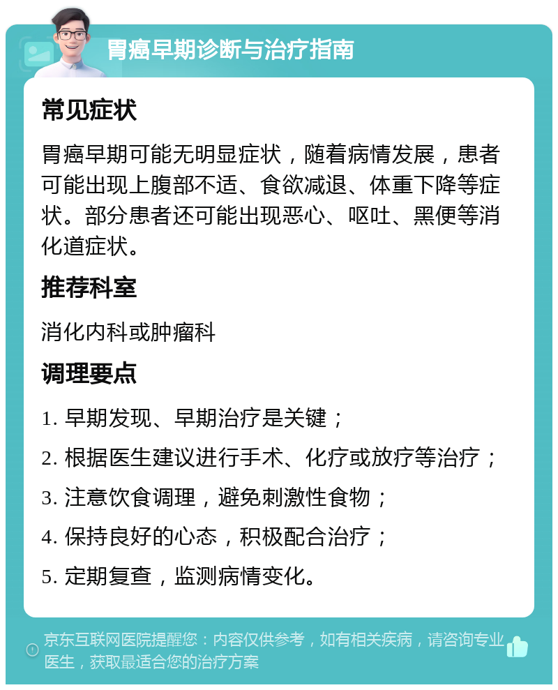 胃癌早期诊断与治疗指南 常见症状 胃癌早期可能无明显症状，随着病情发展，患者可能出现上腹部不适、食欲减退、体重下降等症状。部分患者还可能出现恶心、呕吐、黑便等消化道症状。 推荐科室 消化内科或肿瘤科 调理要点 1. 早期发现、早期治疗是关键； 2. 根据医生建议进行手术、化疗或放疗等治疗； 3. 注意饮食调理，避免刺激性食物； 4. 保持良好的心态，积极配合治疗； 5. 定期复查，监测病情变化。