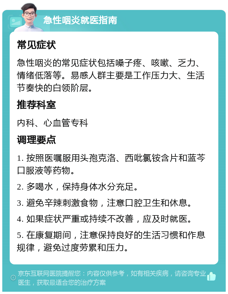 急性咽炎就医指南 常见症状 急性咽炎的常见症状包括嗓子疼、咳嗽、乏力、情绪低落等。易感人群主要是工作压力大、生活节奏快的白领阶层。 推荐科室 内科、心血管专科 调理要点 1. 按照医嘱服用头孢克洛、西吡氯铵含片和蓝芩口服液等药物。 2. 多喝水，保持身体水分充足。 3. 避免辛辣刺激食物，注意口腔卫生和休息。 4. 如果症状严重或持续不改善，应及时就医。 5. 在康复期间，注意保持良好的生活习惯和作息规律，避免过度劳累和压力。